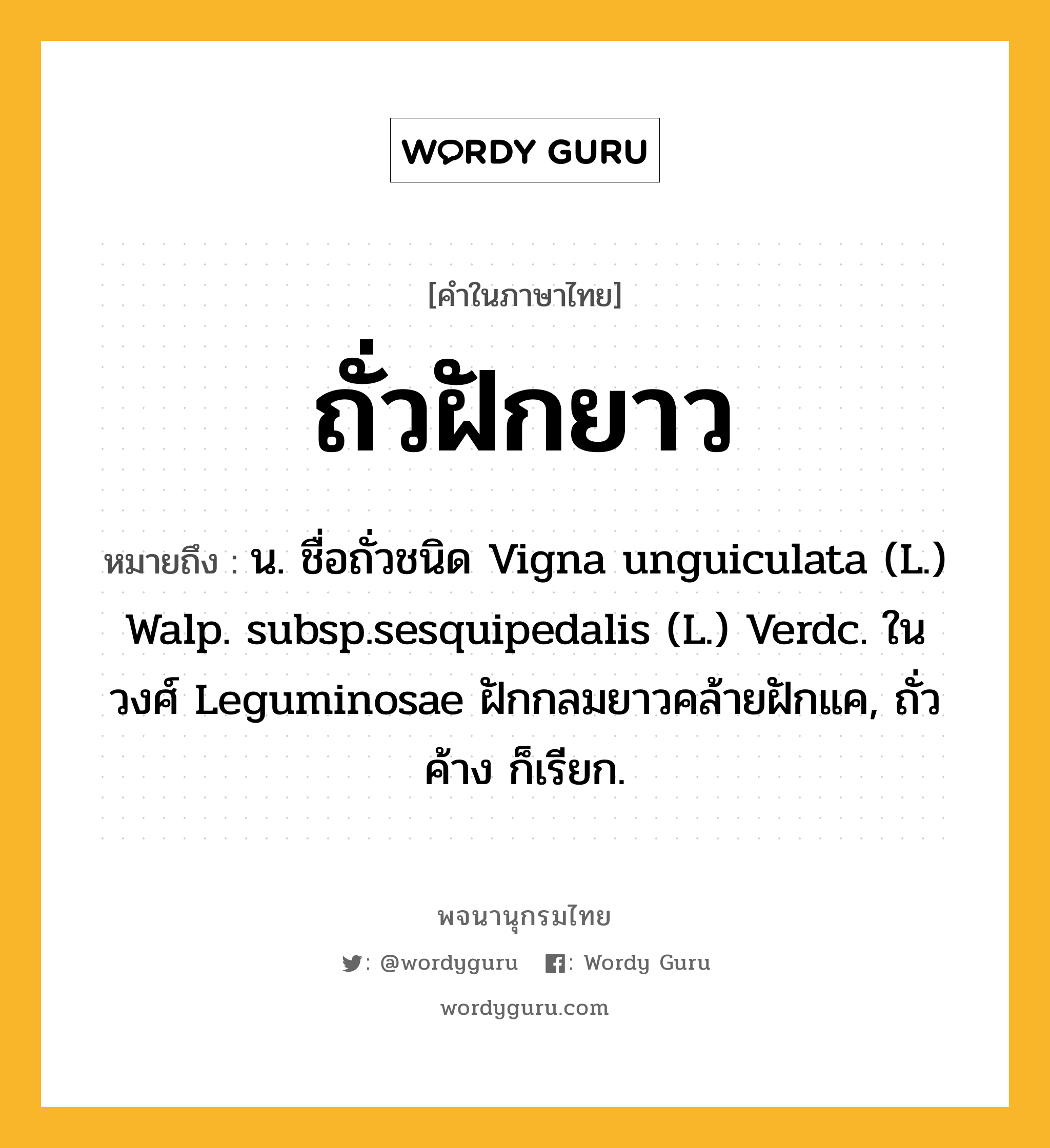 ถั่วฝักยาว หมายถึงอะไร?, คำในภาษาไทย ถั่วฝักยาว หมายถึง น. ชื่อถั่วชนิด Vigna unguiculata (L.) Walp. subsp.sesquipedalis (L.) Verdc. ในวงศ์ Leguminosae ฝักกลมยาวคล้ายฝักแค, ถั่วค้าง ก็เรียก.