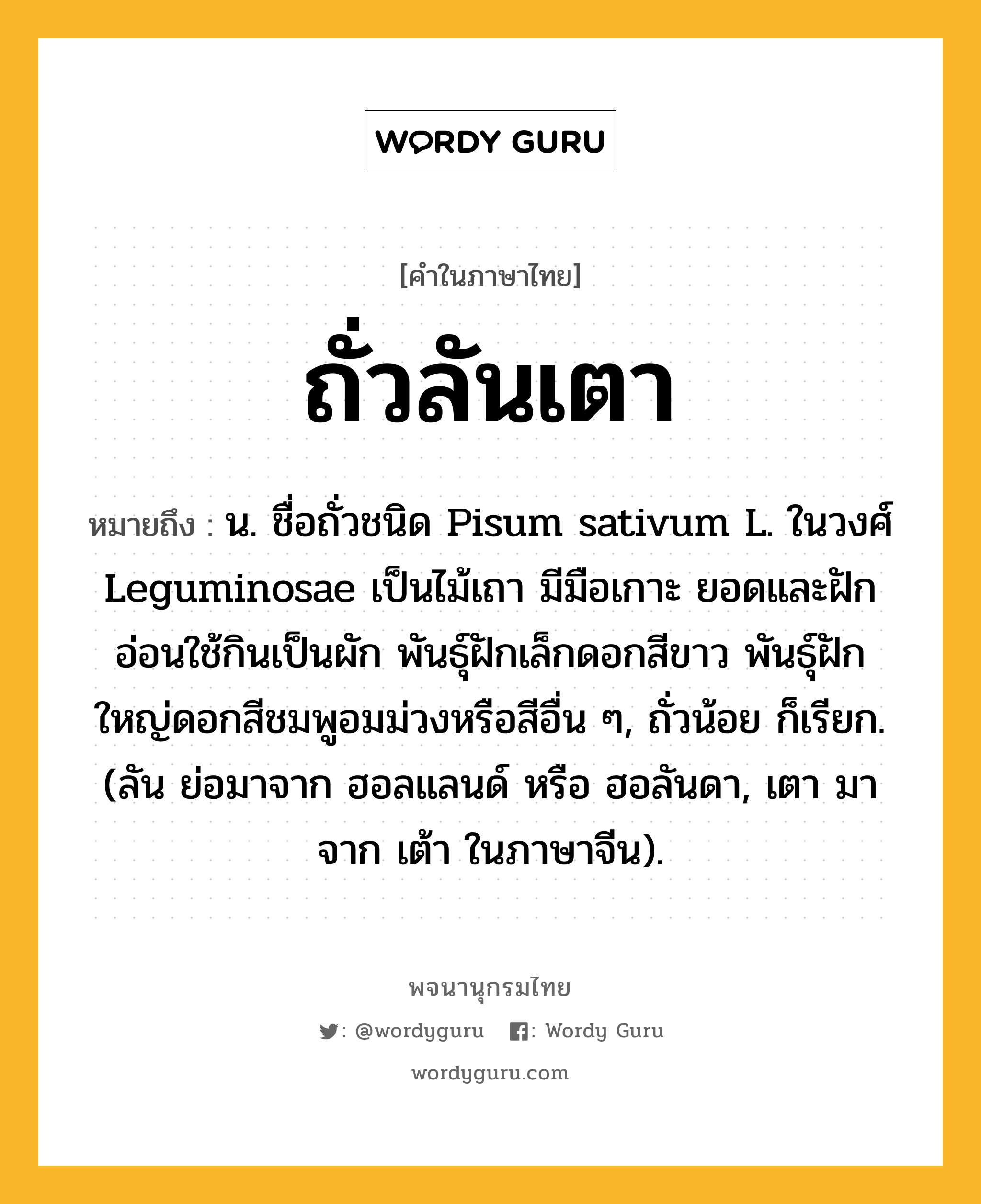 ถั่วลันเตา หมายถึงอะไร?, คำในภาษาไทย ถั่วลันเตา หมายถึง น. ชื่อถั่วชนิด Pisum sativum L. ในวงศ์ Leguminosae เป็นไม้เถา มีมือเกาะ ยอดและฝักอ่อนใช้กินเป็นผัก พันธุ์ฝักเล็กดอกสีขาว พันธุ์ฝักใหญ่ดอกสีชมพูอมม่วงหรือสีอื่น ๆ, ถั่วน้อย ก็เรียก. (ลัน ย่อมาจาก ฮอลแลนด์ หรือ ฮอลันดา, เตา มาจาก เต้า ในภาษาจีน).