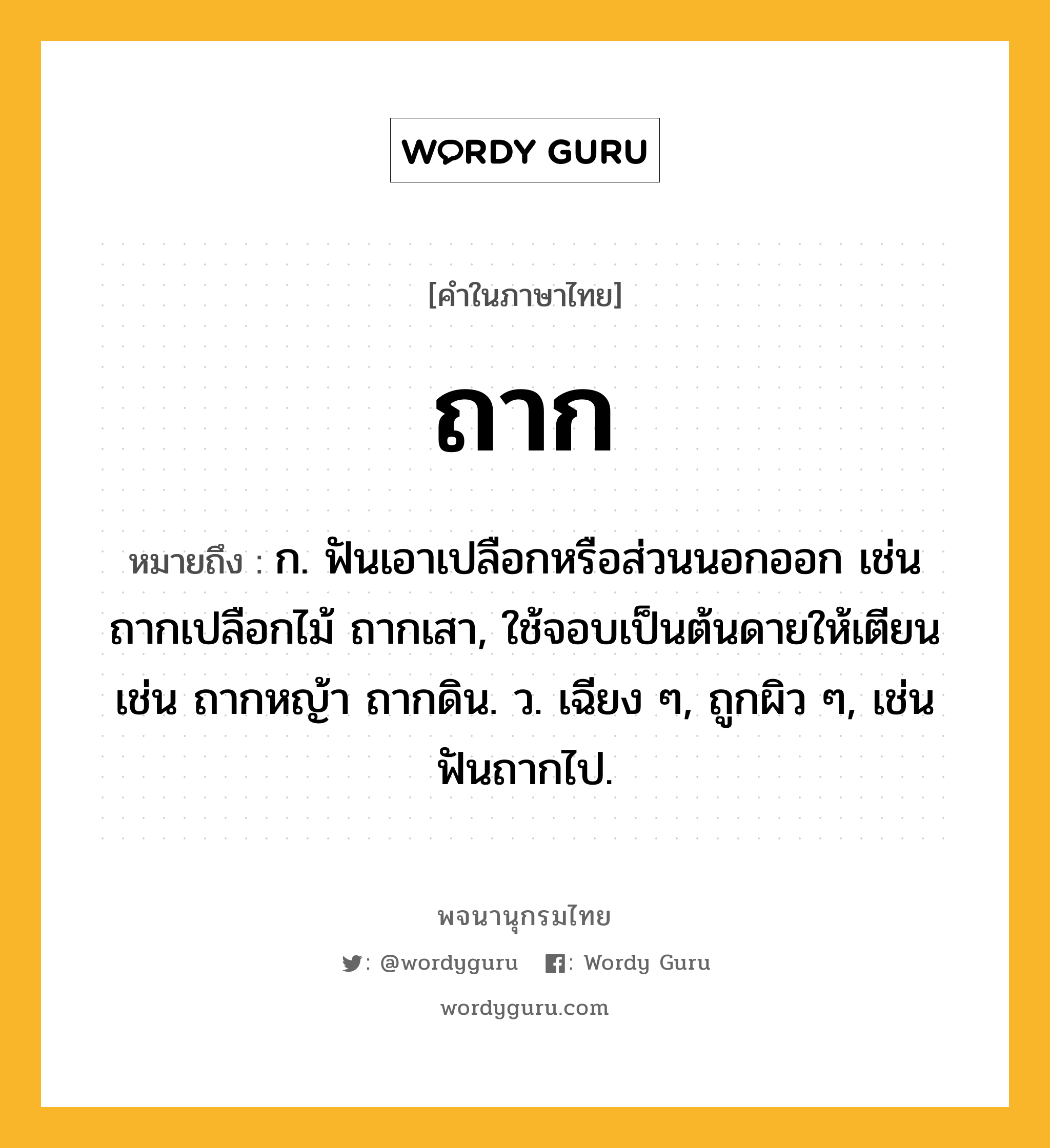 ถาก หมายถึงอะไร?, คำในภาษาไทย ถาก หมายถึง ก. ฟันเอาเปลือกหรือส่วนนอกออก เช่น ถากเปลือกไม้ ถากเสา, ใช้จอบเป็นต้นดายให้เตียน เช่น ถากหญ้า ถากดิน. ว. เฉียง ๆ, ถูกผิว ๆ, เช่น ฟันถากไป.