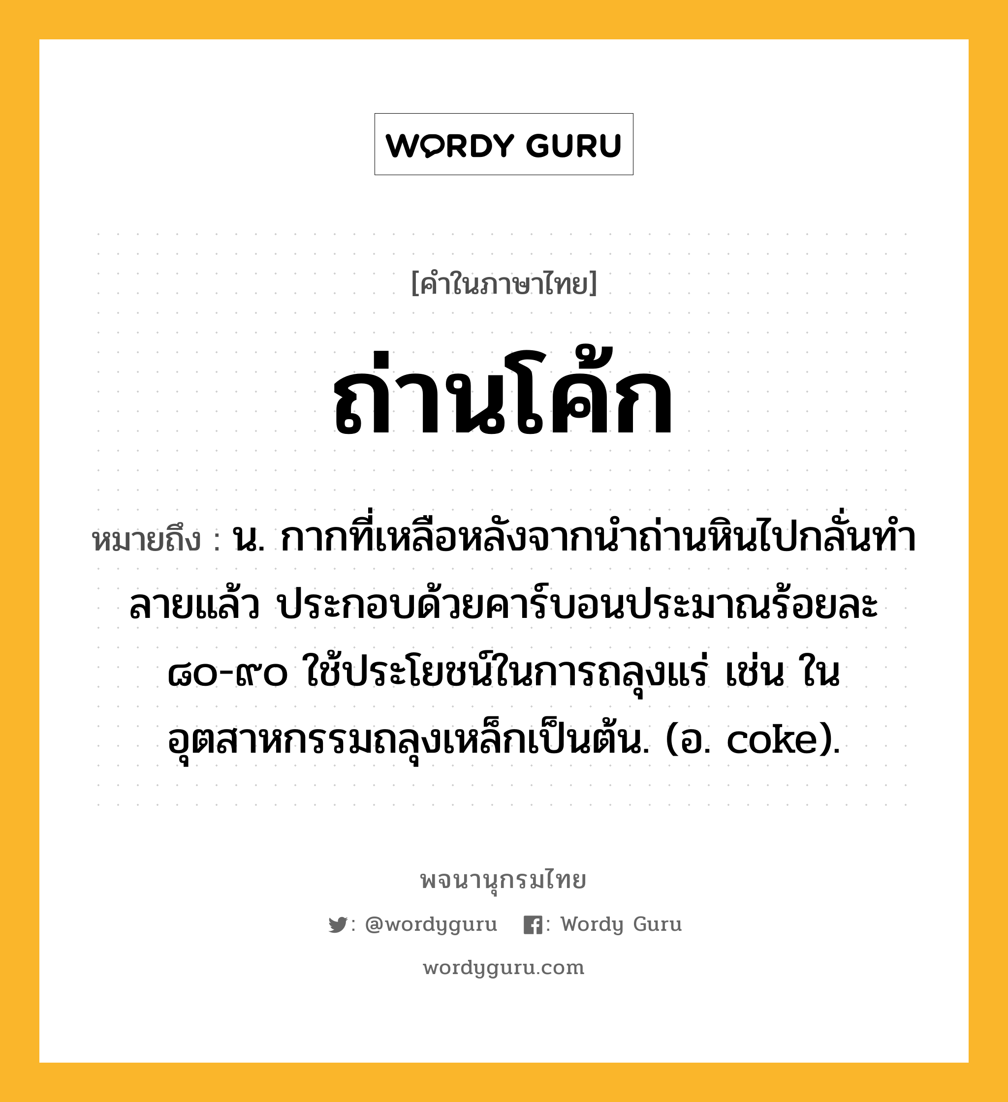 ถ่านโค้ก หมายถึงอะไร?, คำในภาษาไทย ถ่านโค้ก หมายถึง น. กากที่เหลือหลังจากนําถ่านหินไปกลั่นทําลายแล้ว ประกอบด้วยคาร์บอนประมาณร้อยละ ๘๐-๙๐ ใช้ประโยชน์ในการถลุงแร่ เช่น ในอุตสาหกรรมถลุงเหล็กเป็นต้น. (อ. coke).