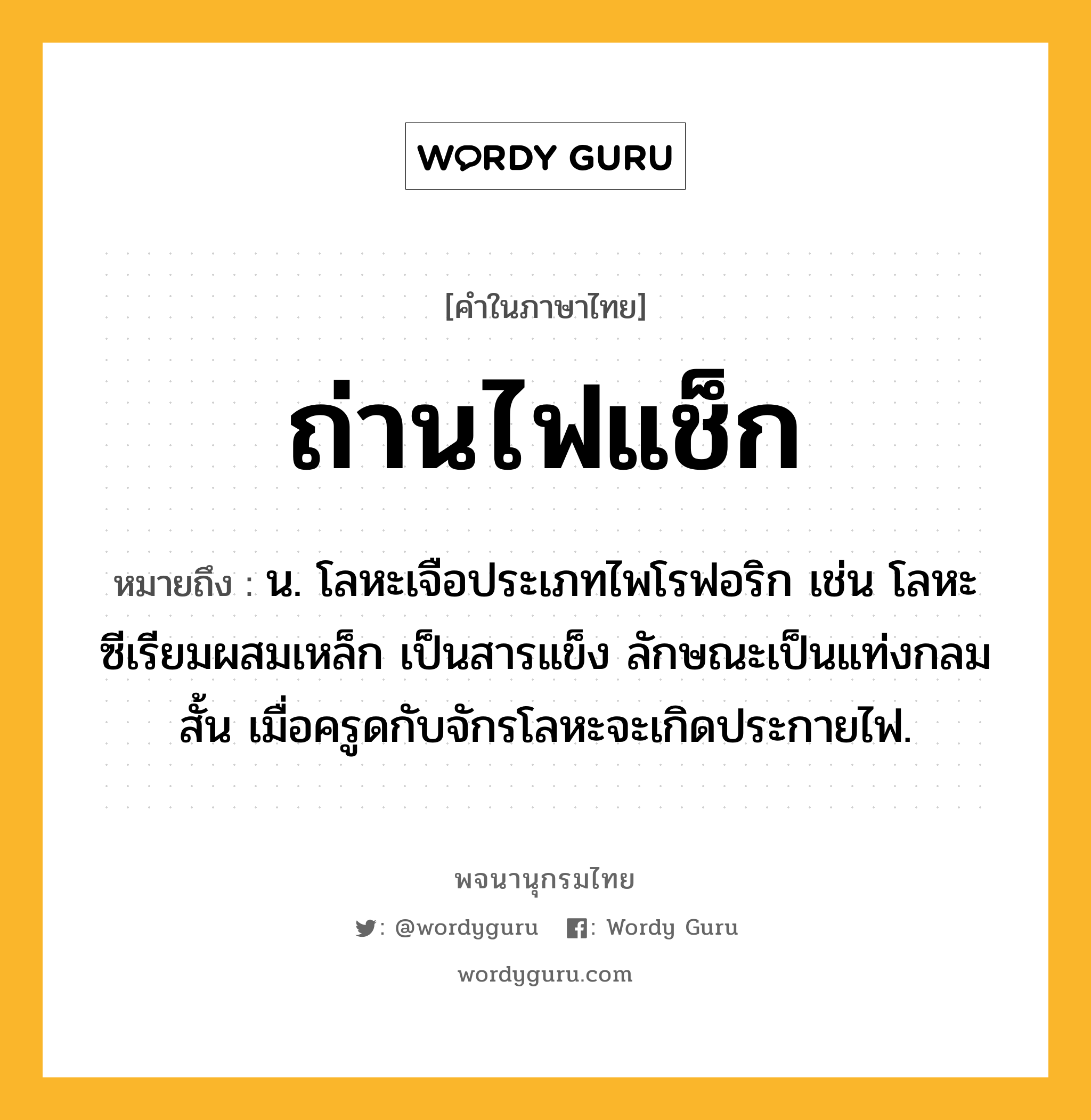 ถ่านไฟแช็ก หมายถึงอะไร?, คำในภาษาไทย ถ่านไฟแช็ก หมายถึง น. โลหะเจือประเภทไพโรฟอริก เช่น โลหะซีเรียมผสมเหล็ก เป็นสารแข็ง ลักษณะเป็นแท่งกลมสั้น เมื่อครูดกับจักรโลหะจะเกิดประกายไฟ.