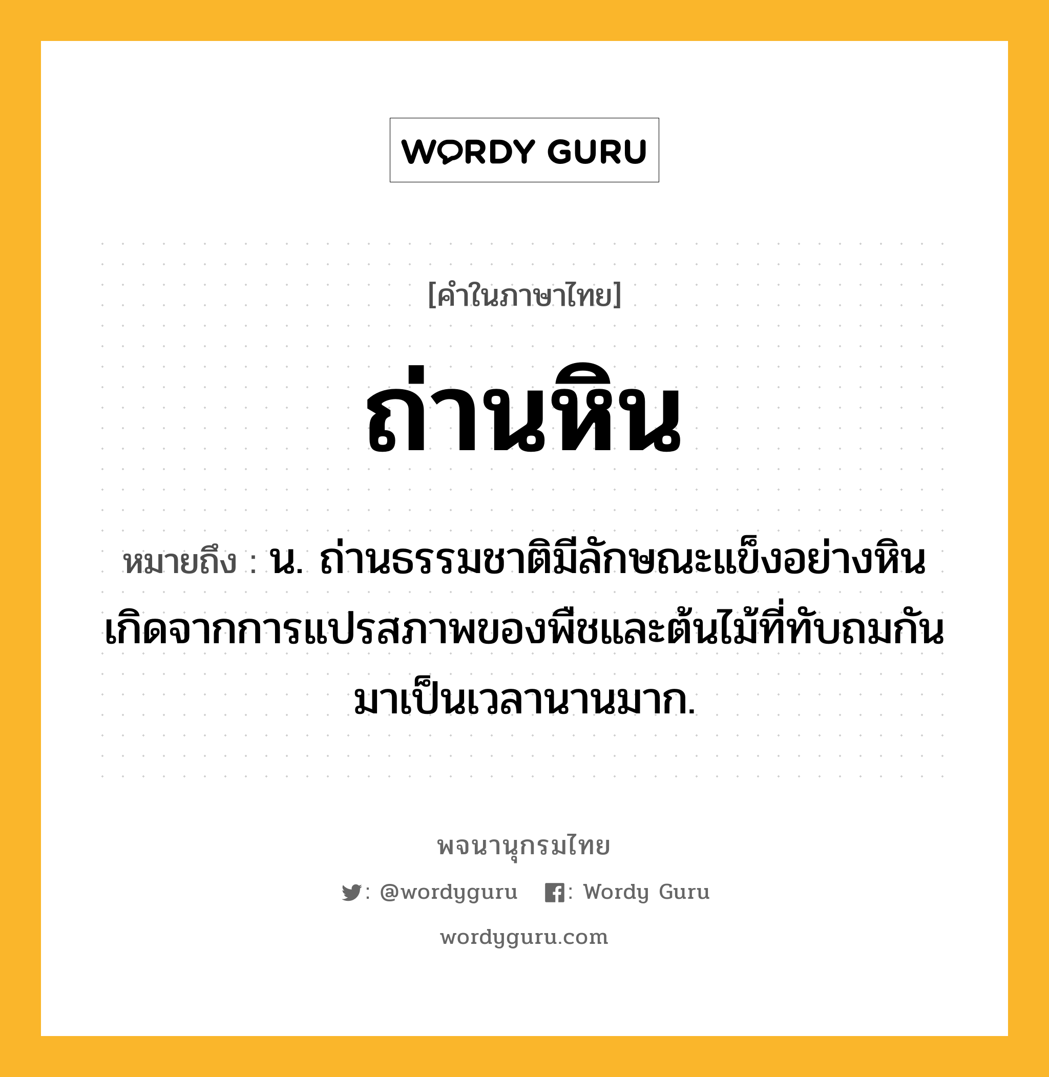 ถ่านหิน หมายถึงอะไร?, คำในภาษาไทย ถ่านหิน หมายถึง น. ถ่านธรรมชาติมีลักษณะแข็งอย่างหิน เกิดจากการแปรสภาพของพืชและต้นไม้ที่ทับถมกันมาเป็นเวลานานมาก.