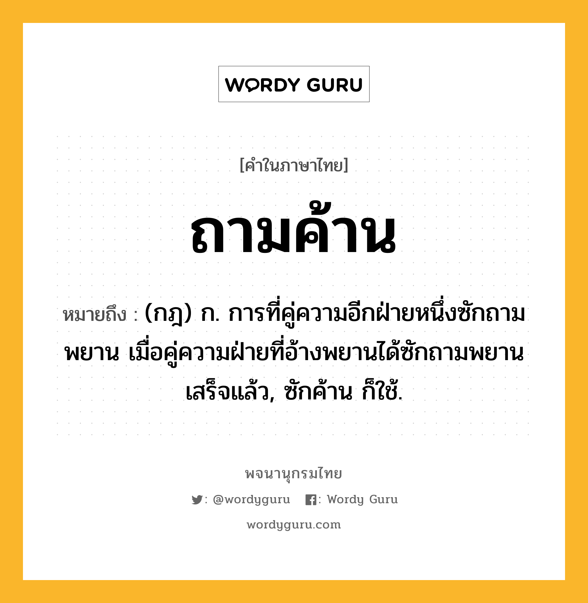 ถามค้าน หมายถึงอะไร?, คำในภาษาไทย ถามค้าน หมายถึง (กฎ) ก. การที่คู่ความอีกฝ่ายหนึ่งซักถามพยาน เมื่อคู่ความฝ่ายที่อ้างพยานได้ซักถามพยานเสร็จแล้ว, ซักค้าน ก็ใช้.