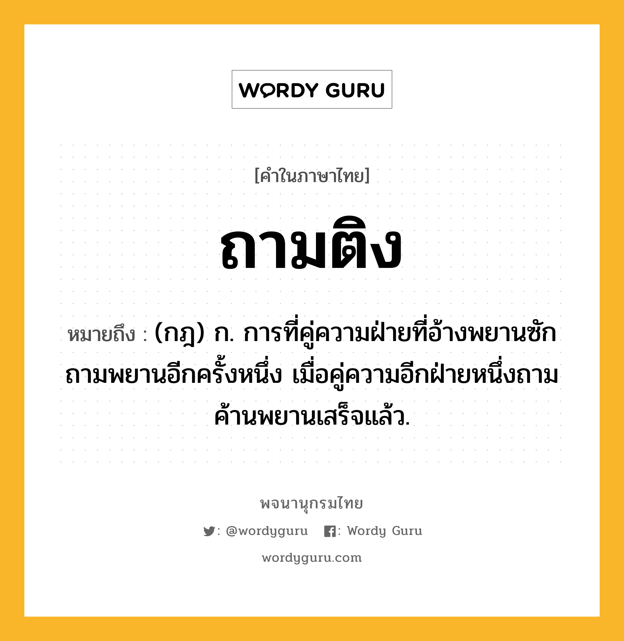 ถามติง หมายถึงอะไร?, คำในภาษาไทย ถามติง หมายถึง (กฎ) ก. การที่คู่ความฝ่ายที่อ้างพยานซักถามพยานอีกครั้งหนึ่ง เมื่อคู่ความอีกฝ่ายหนึ่งถามค้านพยานเสร็จแล้ว.