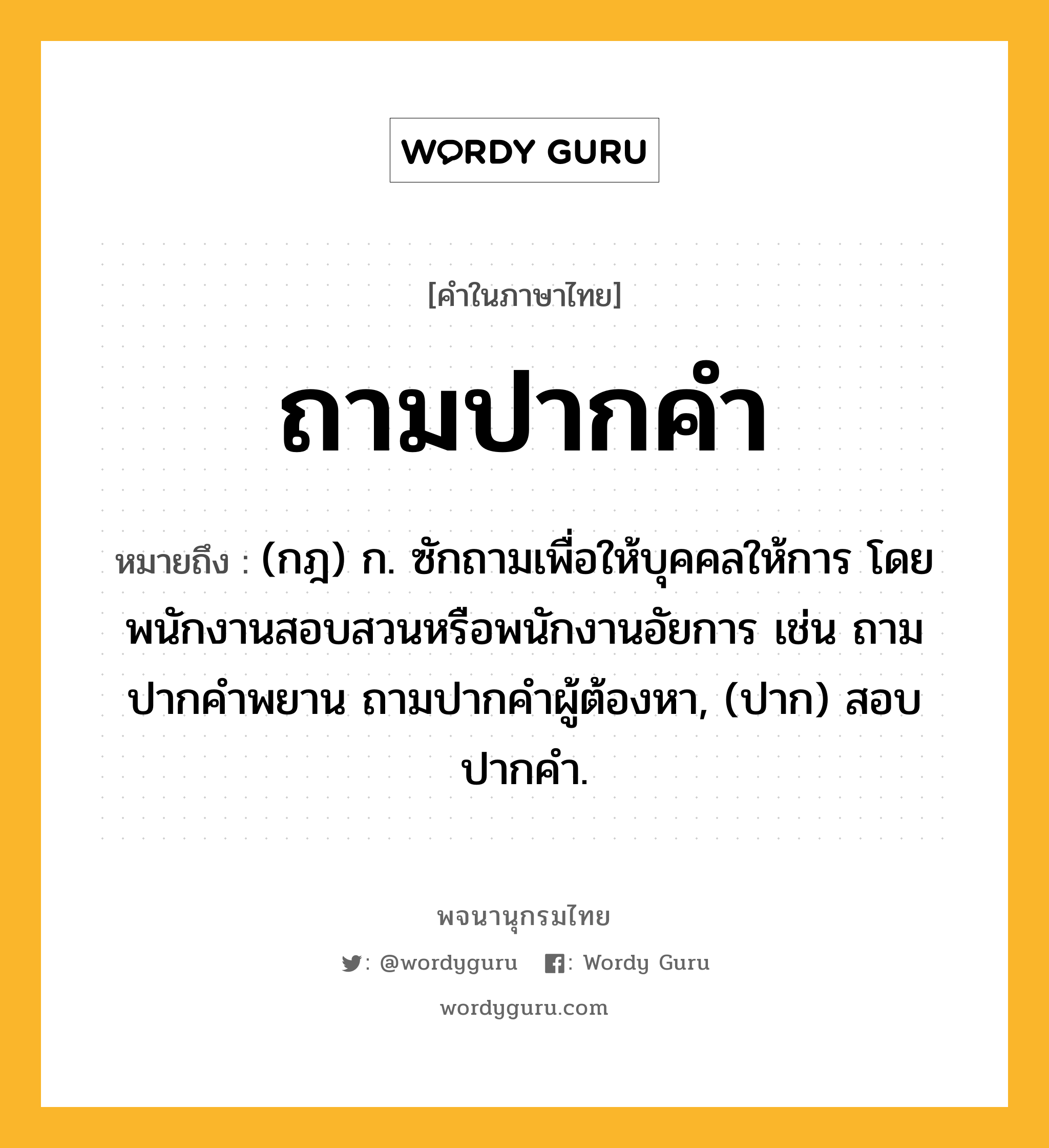 ถามปากคำ หมายถึงอะไร?, คำในภาษาไทย ถามปากคำ หมายถึง (กฎ) ก. ซักถามเพื่อให้บุคคลให้การ โดยพนักงานสอบสวนหรือพนักงานอัยการ เช่น ถามปากคําพยาน ถามปากคําผู้ต้องหา, (ปาก) สอบปากคํา.