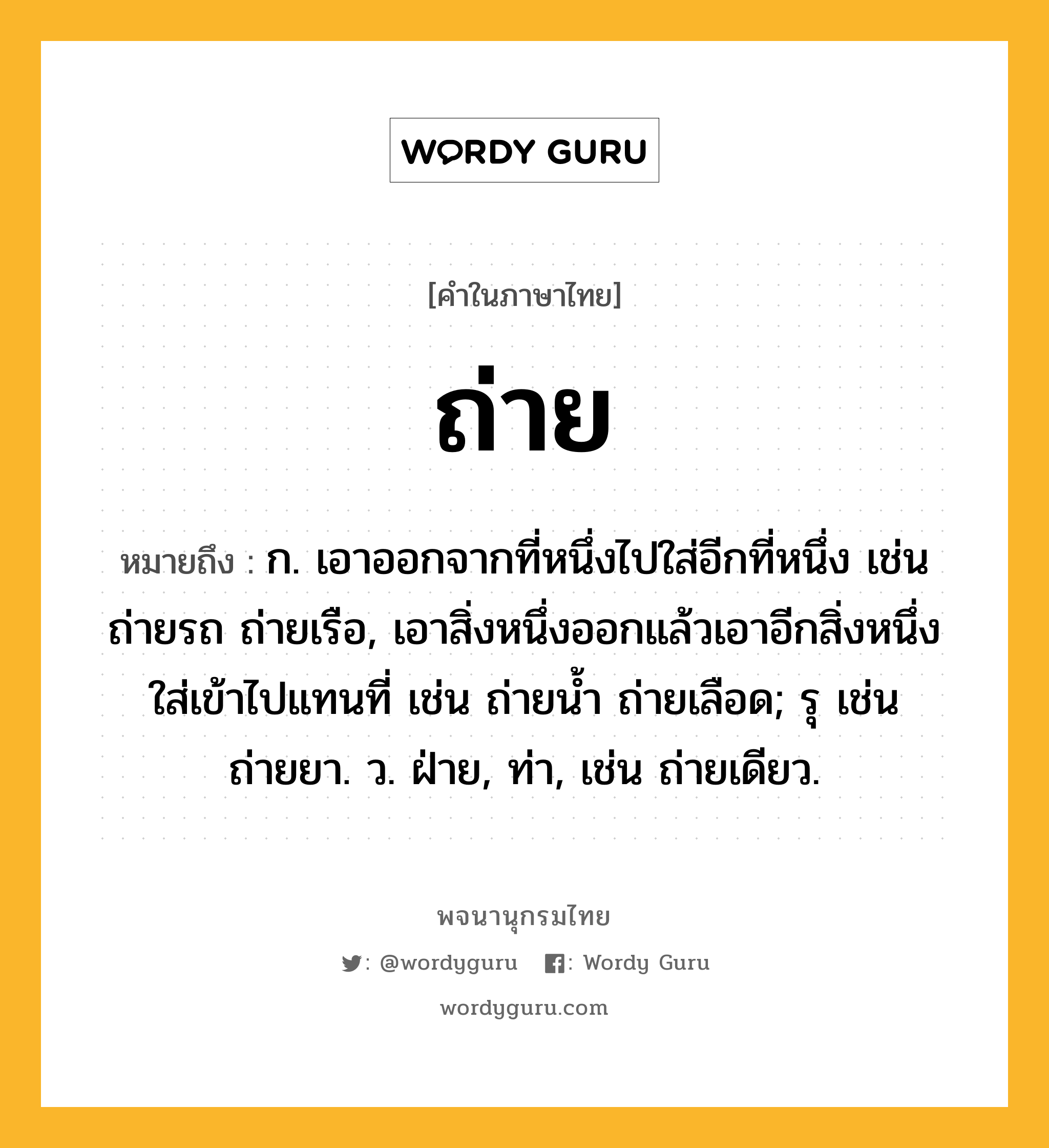 ถ่าย หมายถึงอะไร?, คำในภาษาไทย ถ่าย หมายถึง ก. เอาออกจากที่หนึ่งไปใส่อีกที่หนึ่ง เช่น ถ่ายรถ ถ่ายเรือ, เอาสิ่งหนึ่งออกแล้วเอาอีกสิ่งหนึ่งใส่เข้าไปแทนที่ เช่น ถ่ายนํ้า ถ่ายเลือด; รุ เช่น ถ่ายยา. ว. ฝ่าย, ท่า, เช่น ถ่ายเดียว.