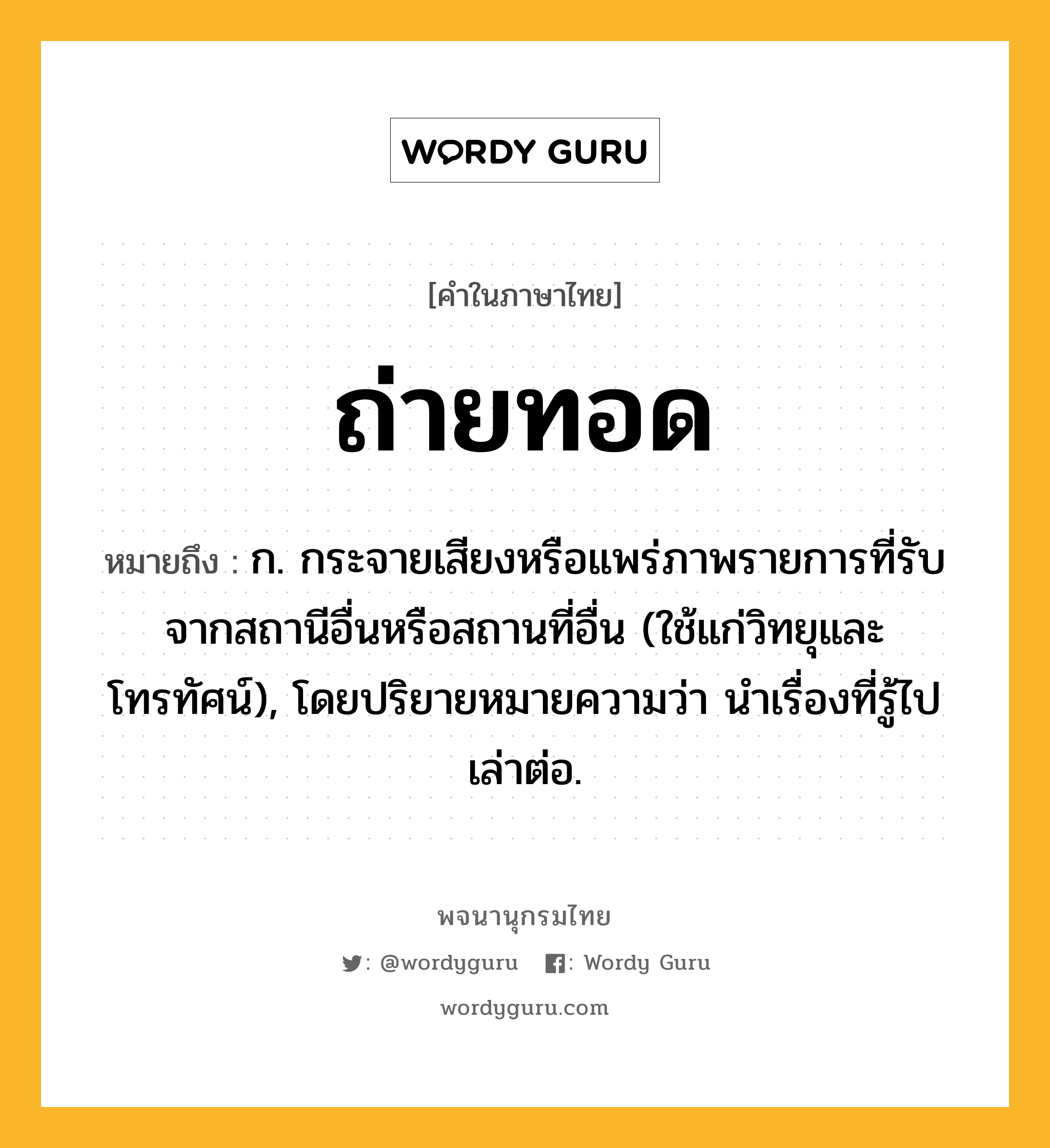 ถ่ายทอด หมายถึงอะไร?, คำในภาษาไทย ถ่ายทอด หมายถึง ก. กระจายเสียงหรือแพร่ภาพรายการที่รับจากสถานีอื่นหรือสถานที่อื่น (ใช้แก่วิทยุและโทรทัศน์), โดยปริยายหมายความว่า นําเรื่องที่รู้ไปเล่าต่อ.