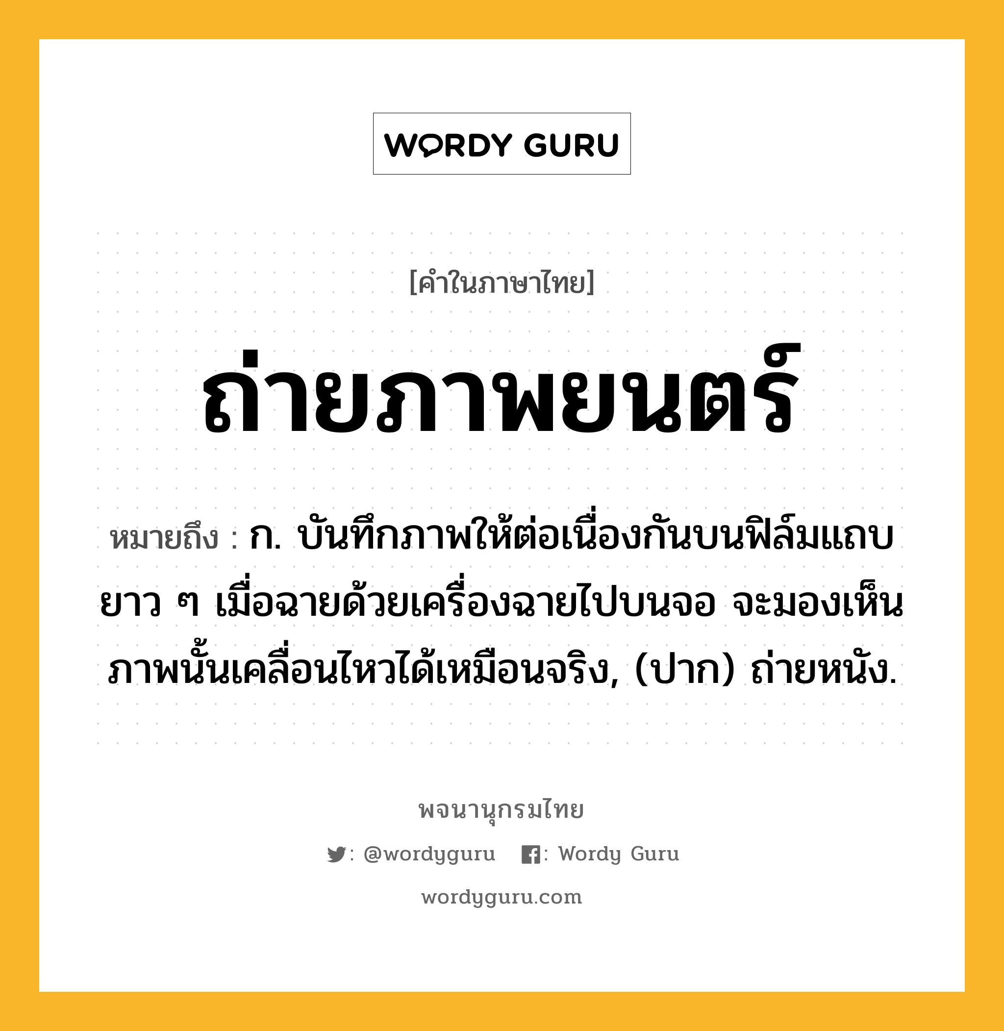 ถ่ายภาพยนตร์ หมายถึงอะไร?, คำในภาษาไทย ถ่ายภาพยนตร์ หมายถึง ก. บันทึกภาพให้ต่อเนื่องกันบนฟิล์มแถบยาว ๆ เมื่อฉายด้วยเครื่องฉายไปบนจอ จะมองเห็นภาพนั้นเคลื่อนไหวได้เหมือนจริง, (ปาก) ถ่ายหนัง.