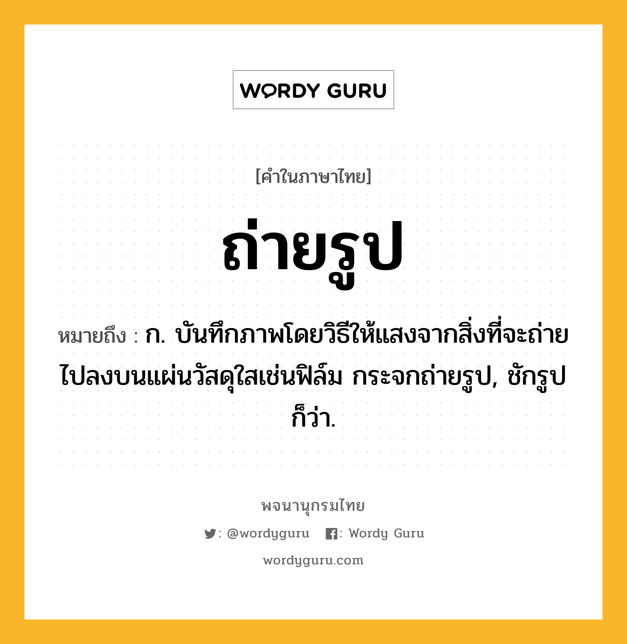 ถ่ายรูป หมายถึงอะไร?, คำในภาษาไทย ถ่ายรูป หมายถึง ก. บันทึกภาพโดยวิธีให้แสงจากสิ่งที่จะถ่ายไปลงบนแผ่นวัสดุใสเช่นฟิล์ม กระจกถ่ายรูป, ชักรูป ก็ว่า.