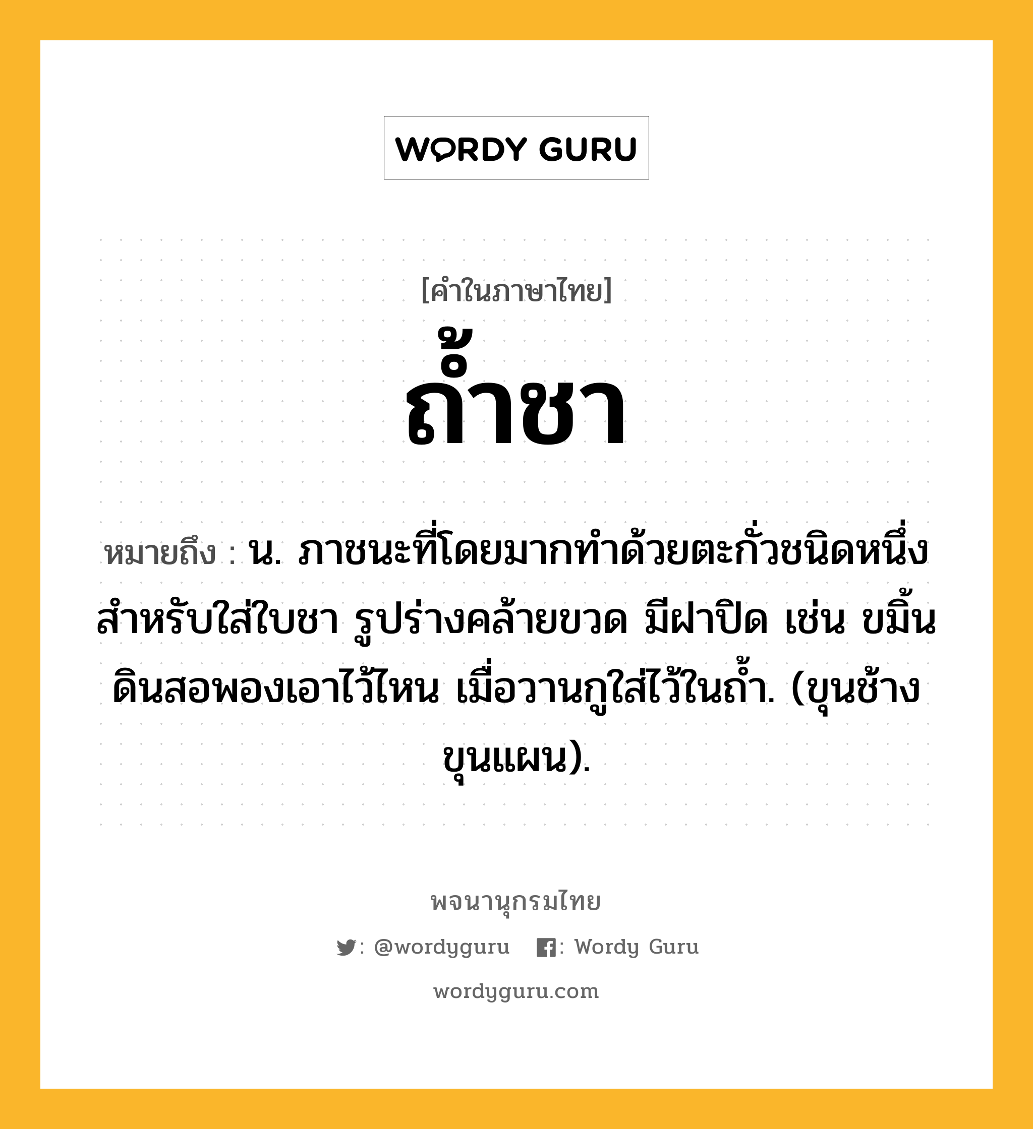 ถ้ำชา หมายถึงอะไร?, คำในภาษาไทย ถ้ำชา หมายถึง น. ภาชนะที่โดยมากทําด้วยตะกั่วชนิดหนึ่ง สําหรับใส่ใบชา รูปร่างคล้ายขวด มีฝาปิด เช่น ขมิ้นดินสอพองเอาไว้ไหน เมื่อวานกูใส่ไว้ในถํ้า. (ขุนช้างขุนแผน).