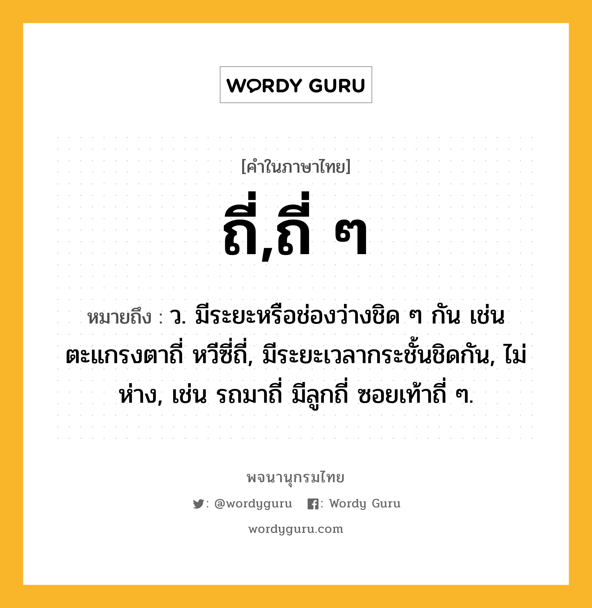 ถี่,ถี่ ๆ หมายถึงอะไร?, คำในภาษาไทย ถี่,ถี่ ๆ หมายถึง ว. มีระยะหรือช่องว่างชิด ๆ กัน เช่น ตะแกรงตาถี่ หวีซี่ถี่, มีระยะเวลากระชั้นชิดกัน, ไม่ห่าง, เช่น รถมาถี่ มีลูกถี่ ซอยเท้าถี่ ๆ.