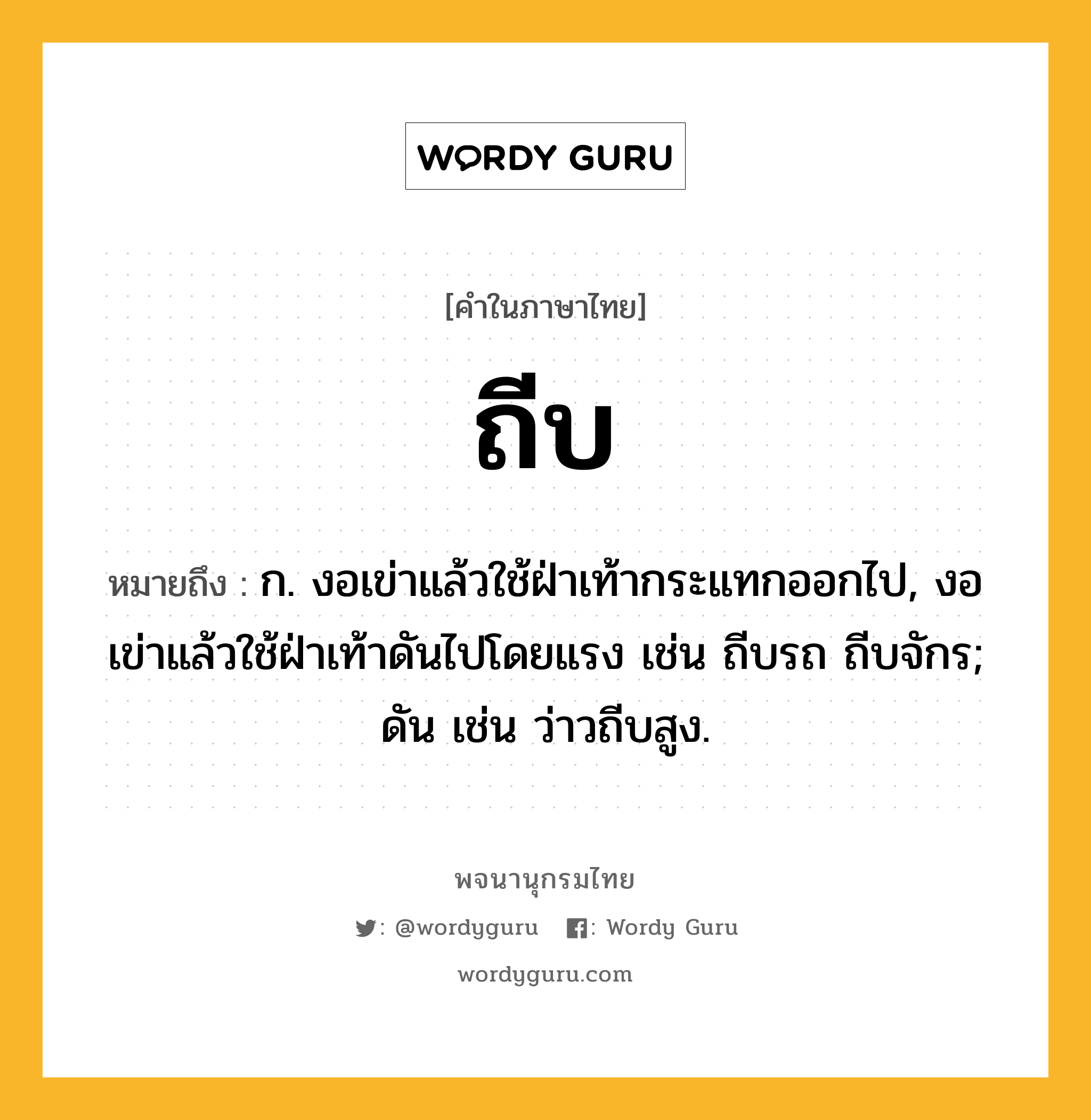 ถีบ หมายถึงอะไร?, คำในภาษาไทย ถีบ หมายถึง ก. งอเข่าแล้วใช้ฝ่าเท้ากระแทกออกไป, งอเข่าแล้วใช้ฝ่าเท้าดันไปโดยแรง เช่น ถีบรถ ถีบจักร; ดัน เช่น ว่าวถีบสูง.