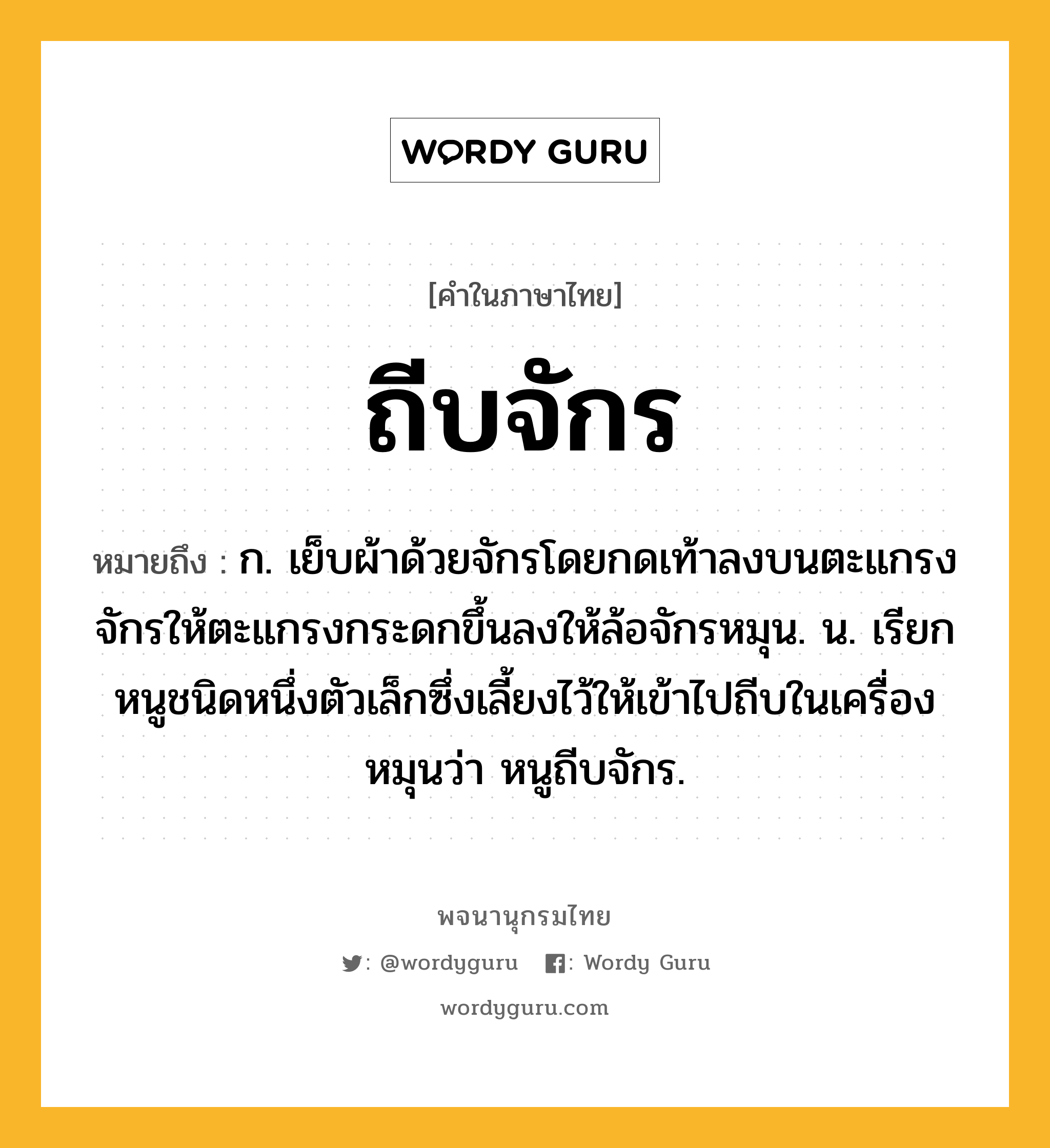 ถีบจักร หมายถึงอะไร?, คำในภาษาไทย ถีบจักร หมายถึง ก. เย็บผ้าด้วยจักรโดยกดเท้าลงบนตะแกรงจักรให้ตะแกรงกระดกขึ้นลงให้ล้อจักรหมุน. น. เรียกหนูชนิดหนึ่งตัวเล็กซึ่งเลี้ยงไว้ให้เข้าไปถีบในเครื่องหมุนว่า หนูถีบจักร.