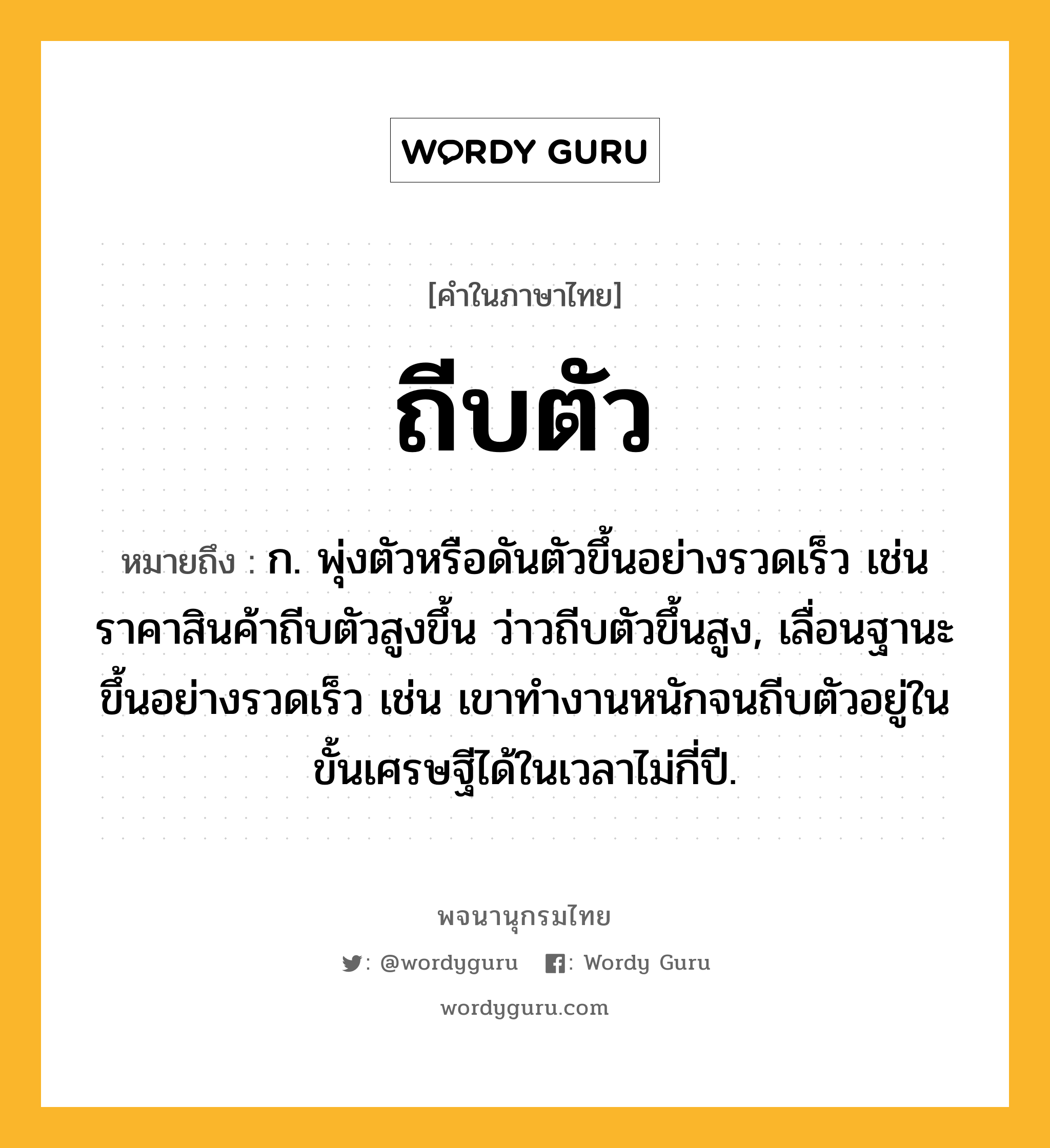 ถีบตัว ความหมาย หมายถึงอะไร?, คำในภาษาไทย ถีบตัว หมายถึง ก. พุ่งตัวหรือดันตัวขึ้นอย่างรวดเร็ว เช่น ราคาสินค้าถีบตัวสูงขึ้น ว่าวถีบตัวขึ้นสูง, เลื่อนฐานะขึ้นอย่างรวดเร็ว เช่น เขาทำงานหนักจนถีบตัวอยู่ในขั้นเศรษฐีได้ในเวลาไม่กี่ปี.