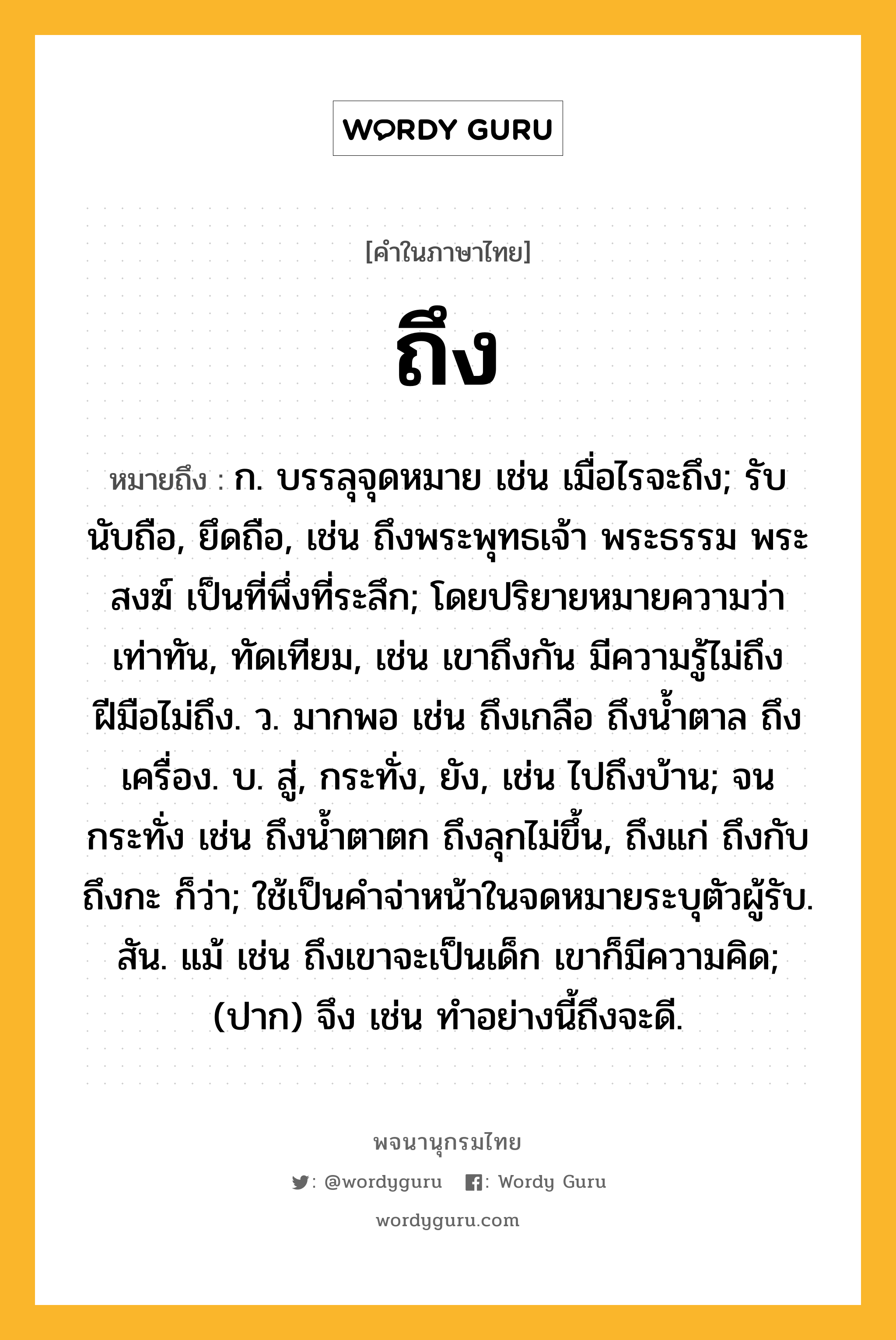 ถึง หมายถึงอะไร?, คำในภาษาไทย ถึง หมายถึง ก. บรรลุจุดหมาย เช่น เมื่อไรจะถึง; รับนับถือ, ยึดถือ, เช่น ถึงพระพุทธเจ้า พระธรรม พระสงฆ์ เป็นที่พึ่งที่ระลึก; โดยปริยายหมายความว่า เท่าทัน, ทัดเทียม, เช่น เขาถึงกัน มีความรู้ไม่ถึง ฝีมือไม่ถึง. ว. มากพอ เช่น ถึงเกลือ ถึงนํ้าตาล ถึงเครื่อง. บ. สู่, กระทั่ง, ยัง, เช่น ไปถึงบ้าน; จนกระทั่ง เช่น ถึงนํ้าตาตก ถึงลุกไม่ขึ้น, ถึงแก่ ถึงกับ ถึงกะ ก็ว่า; ใช้เป็นคําจ่าหน้าในจดหมายระบุตัวผู้รับ. สัน. แม้ เช่น ถึงเขาจะเป็นเด็ก เขาก็มีความคิด; (ปาก) จึง เช่น ทําอย่างนี้ถึงจะดี.