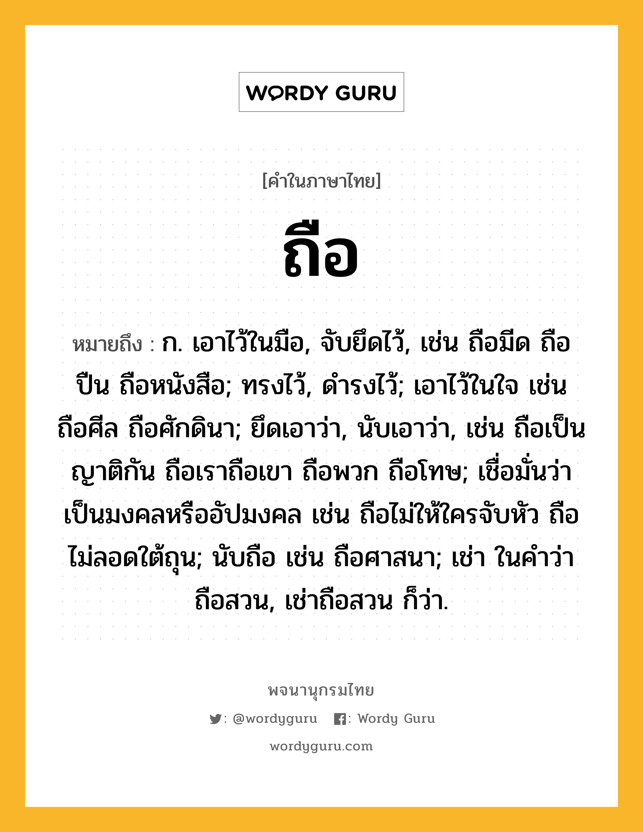 ถือ หมายถึงอะไร?, คำในภาษาไทย ถือ หมายถึง ก. เอาไว้ในมือ, จับยึดไว้, เช่น ถือมีด ถือปืน ถือหนังสือ; ทรงไว้, ดํารงไว้; เอาไว้ในใจ เช่น ถือศีล ถือศักดินา; ยึดเอาว่า, นับเอาว่า, เช่น ถือเป็นญาติกัน ถือเราถือเขา ถือพวก ถือโทษ; เชื่อมั่นว่าเป็นมงคลหรืออัปมงคล เช่น ถือไม่ให้ใครจับหัว ถือไม่ลอดใต้ถุน; นับถือ เช่น ถือศาสนา; เช่า ในคําว่า ถือสวน, เช่าถือสวน ก็ว่า.