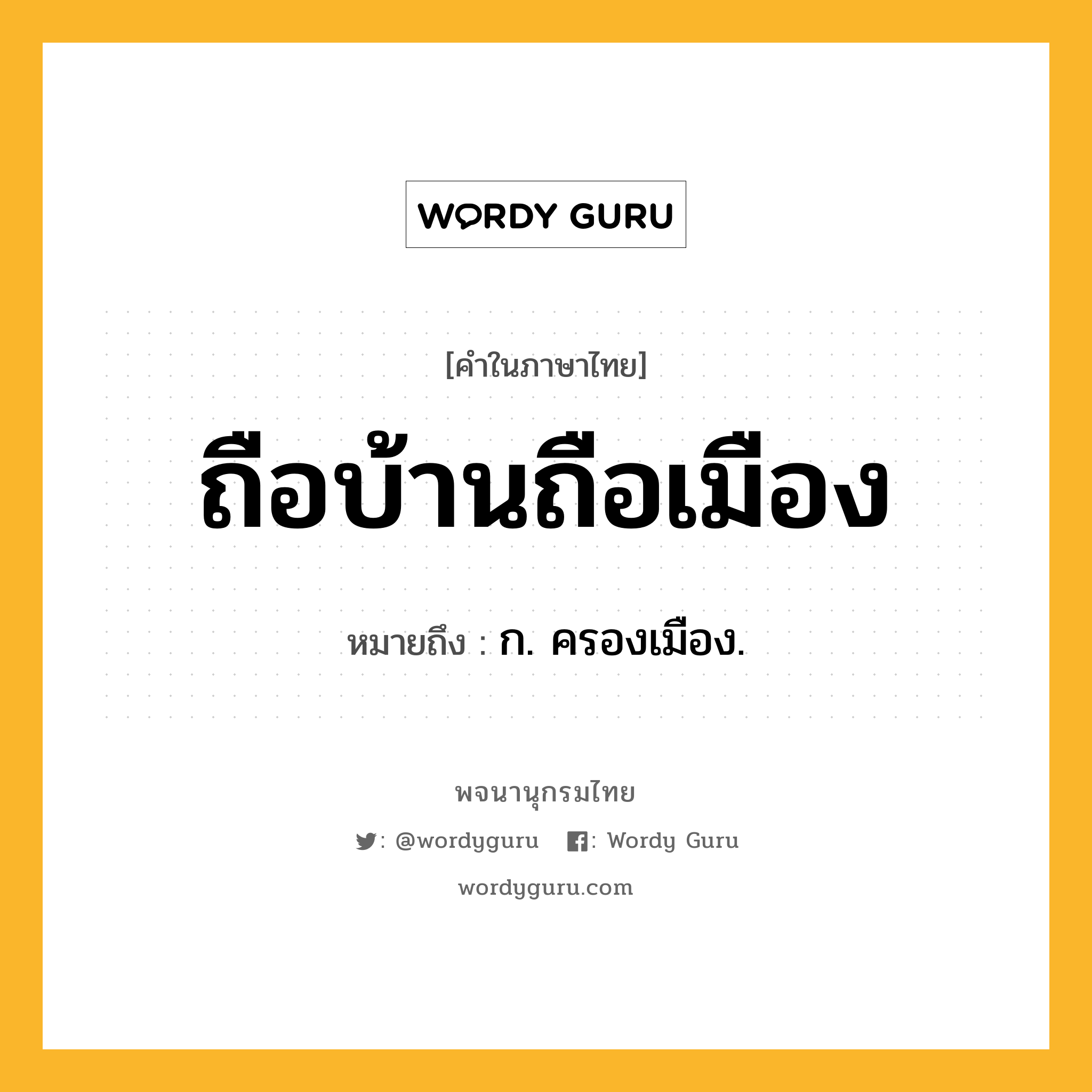 ถือบ้านถือเมือง หมายถึงอะไร?, คำในภาษาไทย ถือบ้านถือเมือง หมายถึง ก. ครองเมือง.