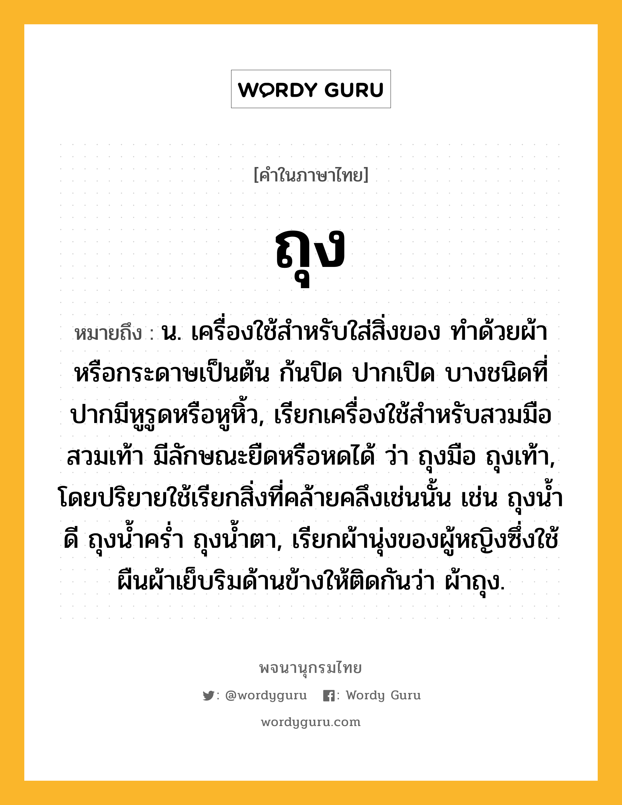 ถุง หมายถึงอะไร?, คำในภาษาไทย ถุง หมายถึง น. เครื่องใช้สําหรับใส่สิ่งของ ทําด้วยผ้าหรือกระดาษเป็นต้น ก้นปิด ปากเปิด บางชนิดที่ปากมีหูรูดหรือหูหิ้ว, เรียกเครื่องใช้สําหรับสวมมือสวมเท้า มีลักษณะยืดหรือหดได้ ว่า ถุงมือ ถุงเท้า, โดยปริยายใช้เรียกสิ่งที่คล้ายคลึงเช่นนั้น เช่น ถุงนํ้าดี ถุงนํ้าครํ่า ถุงนํ้าตา, เรียกผ้านุ่งของผู้หญิงซึ่งใช้ผืนผ้าเย็บริมด้านข้างให้ติดกันว่า ผ้าถุง.