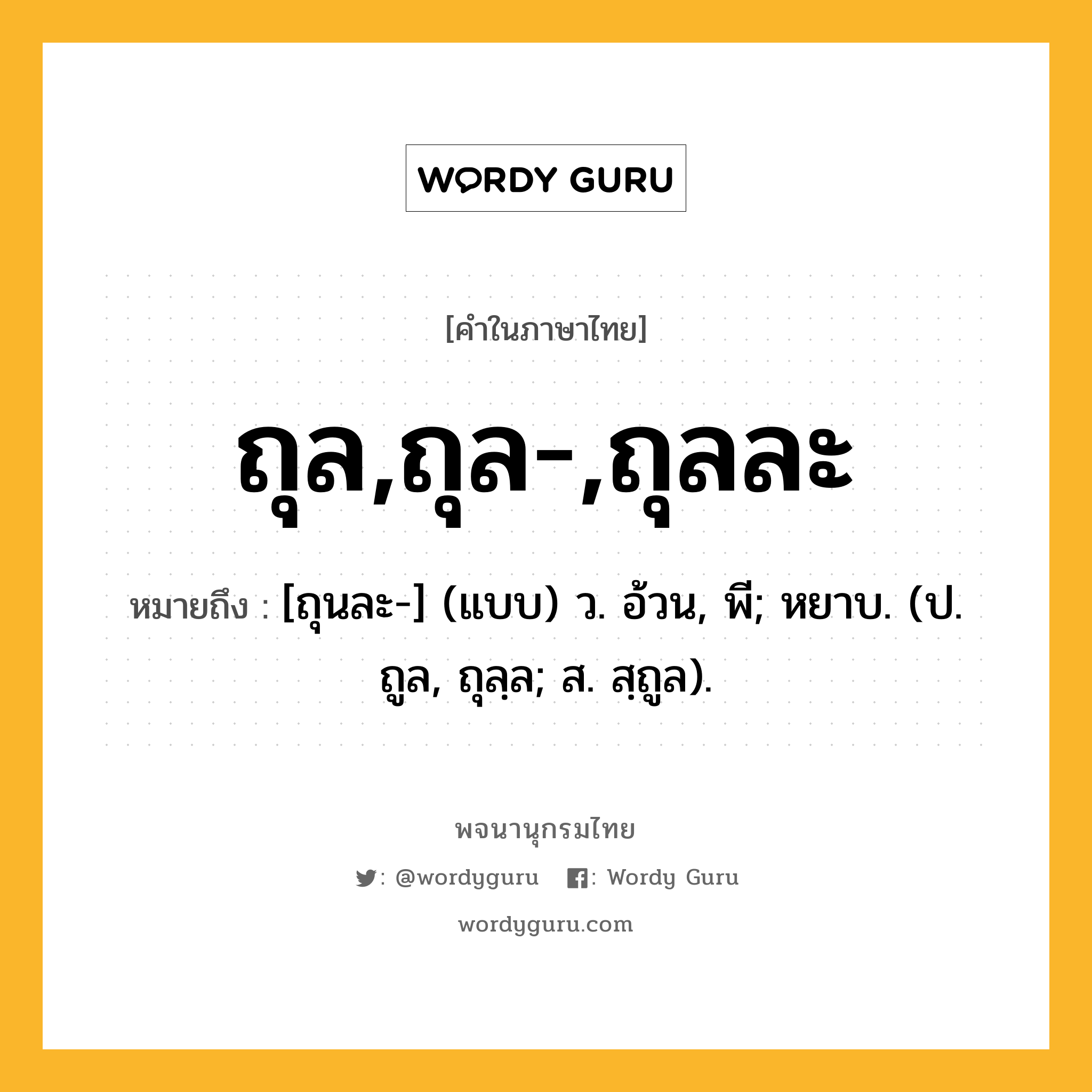 ถุล,ถุล-,ถุลละ หมายถึงอะไร?, คำในภาษาไทย ถุล,ถุล-,ถุลละ หมายถึง [ถุนละ-] (แบบ) ว. อ้วน, พี; หยาบ. (ป. ถูล, ถุลฺล; ส. สฺถูล).