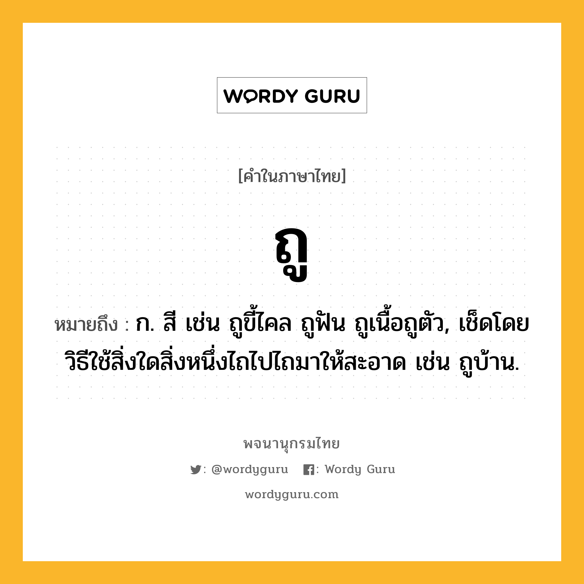 ถู หมายถึงอะไร?, คำในภาษาไทย ถู หมายถึง ก. สี เช่น ถูขี้ไคล ถูฟัน ถูเนื้อถูตัว, เช็ดโดยวิธีใช้สิ่งใดสิ่งหนึ่งไถไปไถมาให้สะอาด เช่น ถูบ้าน.