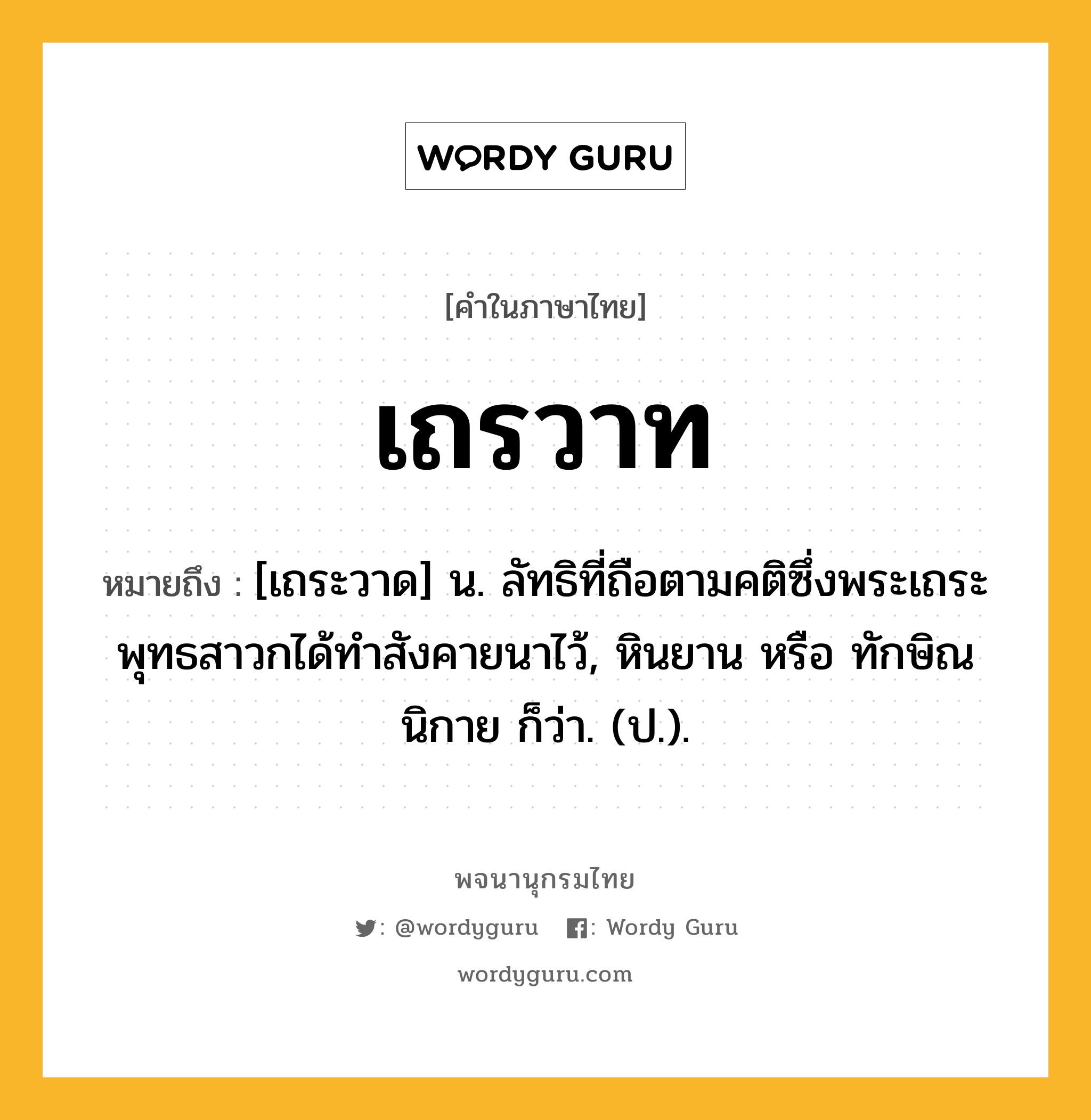 เถรวาท หมายถึงอะไร?, คำในภาษาไทย เถรวาท หมายถึง [เถระวาด] น. ลัทธิที่ถือตามคติซึ่งพระเถระพุทธสาวกได้ทําสังคายนาไว้, หินยาน หรือ ทักษิณนิกาย ก็ว่า. (ป.).