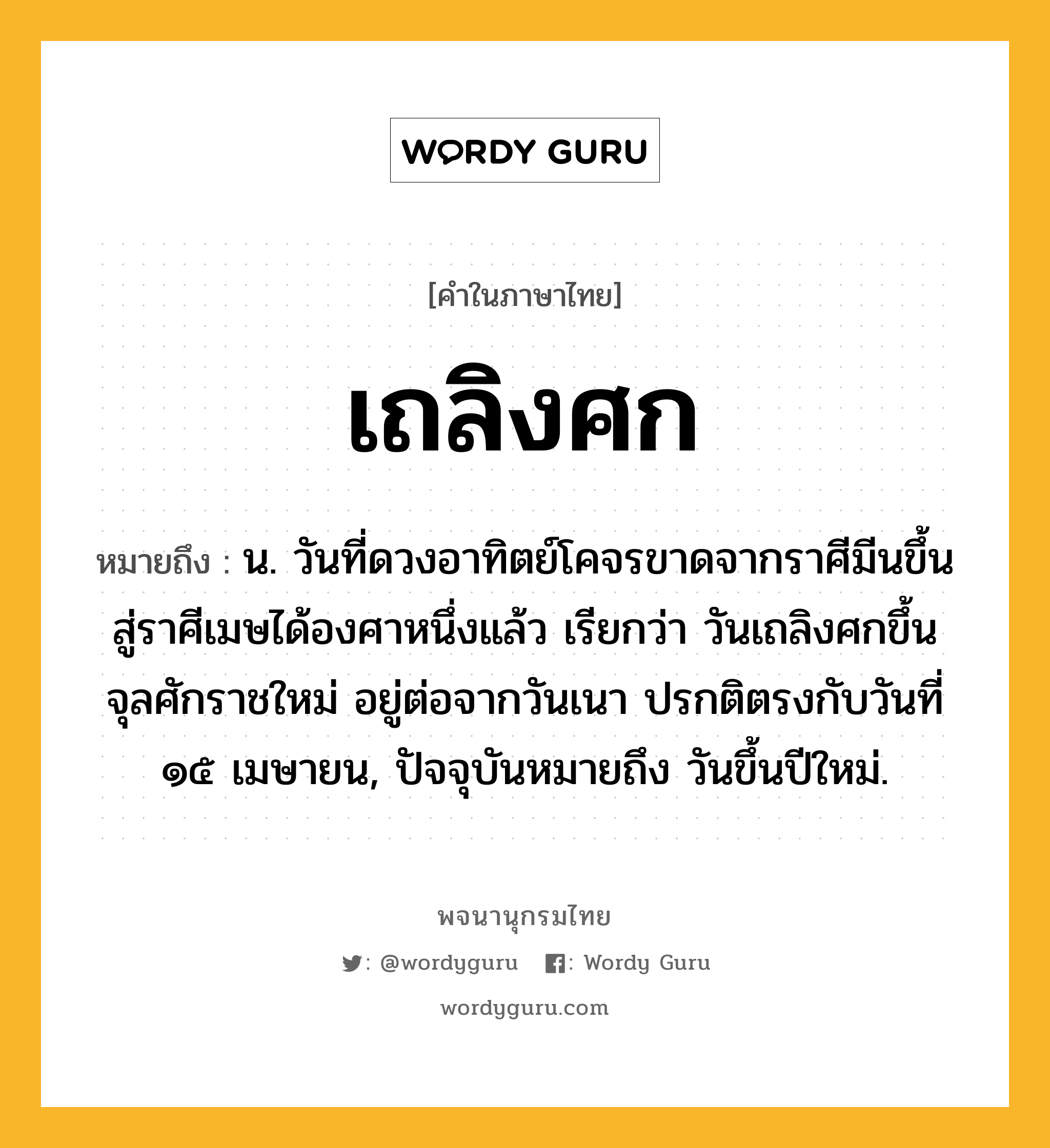 เถลิงศก หมายถึงอะไร?, คำในภาษาไทย เถลิงศก หมายถึง น. วันที่ดวงอาทิตย์โคจรขาดจากราศีมีนขึ้นสู่ราศีเมษได้องศาหนึ่งแล้ว เรียกว่า วันเถลิงศกขึ้นจุลศักราชใหม่ อยู่ต่อจากวันเนา ปรกติตรงกับวันที่ ๑๕ เมษายน, ปัจจุบันหมายถึง วันขึ้นปีใหม่.