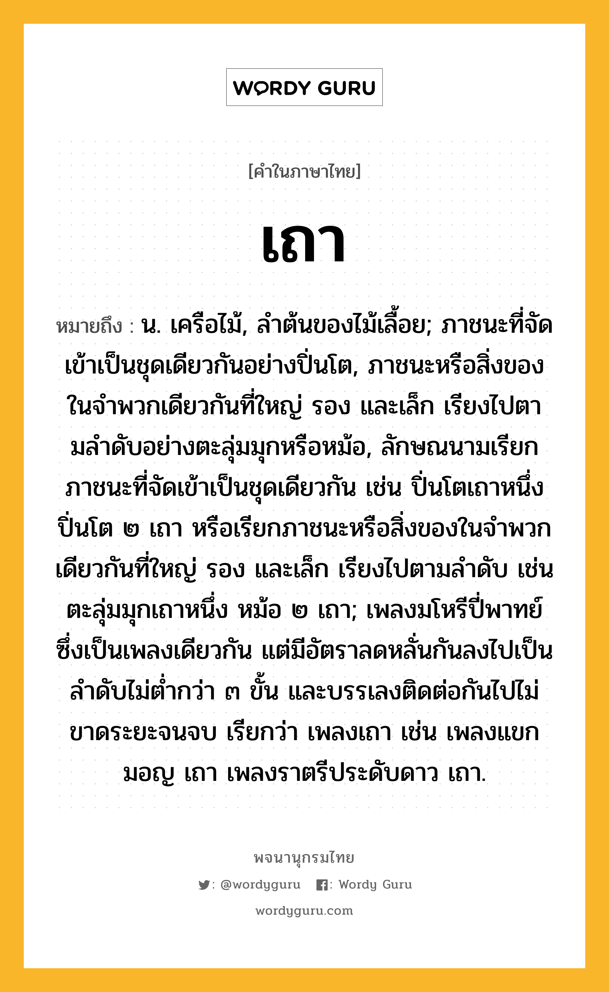 เถา หมายถึงอะไร?, คำในภาษาไทย เถา หมายถึง น. เครือไม้, ลําต้นของไม้เลื้อย; ภาชนะที่จัดเข้าเป็นชุดเดียวกันอย่างปิ่นโต, ภาชนะหรือสิ่งของในจําพวกเดียวกันที่ใหญ่ รอง และเล็ก เรียงไปตามลําดับอย่างตะลุ่มมุกหรือหม้อ, ลักษณนามเรียกภาชนะที่จัดเข้าเป็นชุดเดียวกัน เช่น ปิ่นโตเถาหนึ่ง ปิ่นโต ๒ เถา หรือเรียกภาชนะหรือสิ่งของในจําพวกเดียวกันที่ใหญ่ รอง และเล็ก เรียงไปตามลําดับ เช่น ตะลุ่มมุกเถาหนึ่ง หม้อ ๒ เถา; เพลงมโหรีปี่พาทย์ซึ่งเป็นเพลงเดียวกัน แต่มีอัตราลดหลั่นกันลงไปเป็นลําดับไม่ตํ่ากว่า ๓ ขั้น และบรรเลงติดต่อกันไปไม่ขาดระยะจนจบ เรียกว่า เพลงเถา เช่น เพลงแขกมอญ เถา เพลงราตรีประดับดาว เถา.