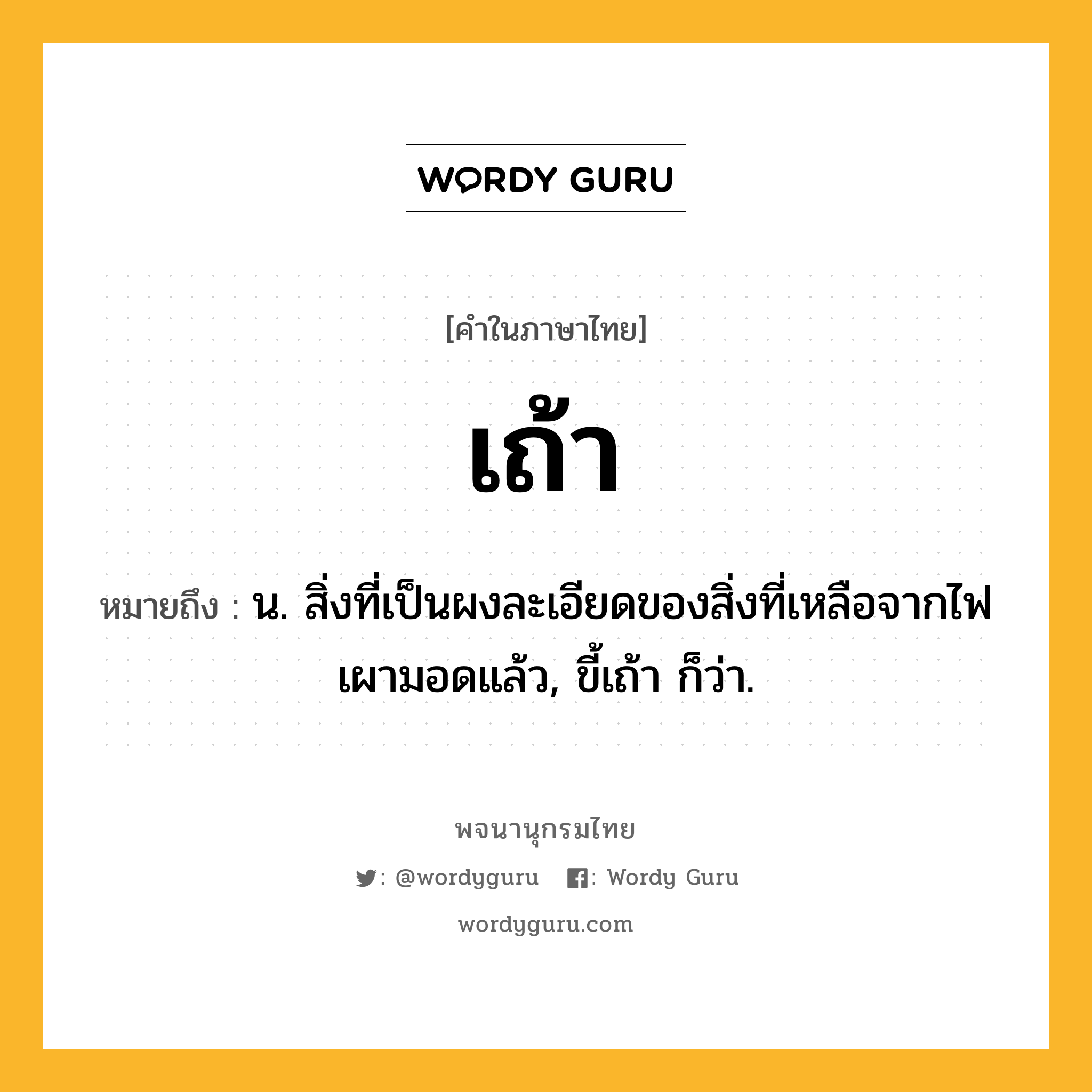 เถ้า หมายถึงอะไร?, คำในภาษาไทย เถ้า หมายถึง น. สิ่งที่เป็นผงละเอียดของสิ่งที่เหลือจากไฟเผามอดแล้ว, ขี้เถ้า ก็ว่า.