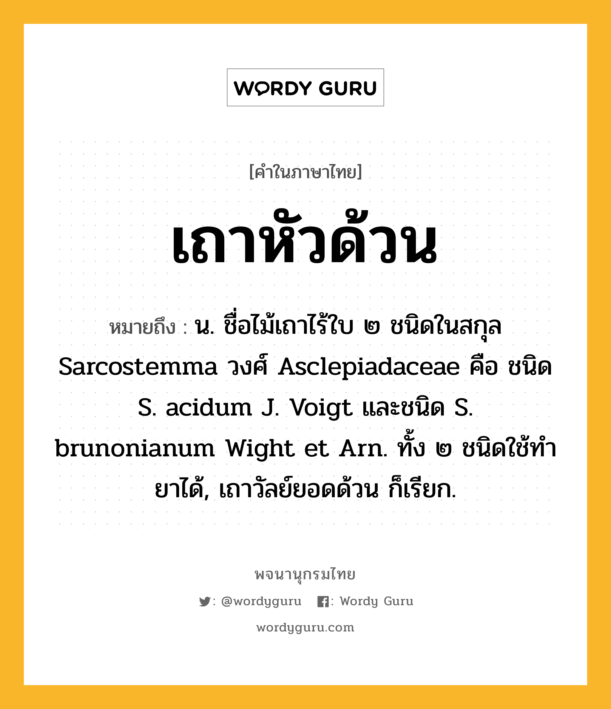 เถาหัวด้วน ความหมาย หมายถึงอะไร?, คำในภาษาไทย เถาหัวด้วน หมายถึง น. ชื่อไม้เถาไร้ใบ ๒ ชนิดในสกุล Sarcostemma วงศ์ Asclepiadaceae คือ ชนิด S. acidum J. Voigt และชนิด S. brunonianum Wight et Arn. ทั้ง ๒ ชนิดใช้ทำยาได้, เถาวัลย์ยอดด้วน ก็เรียก.