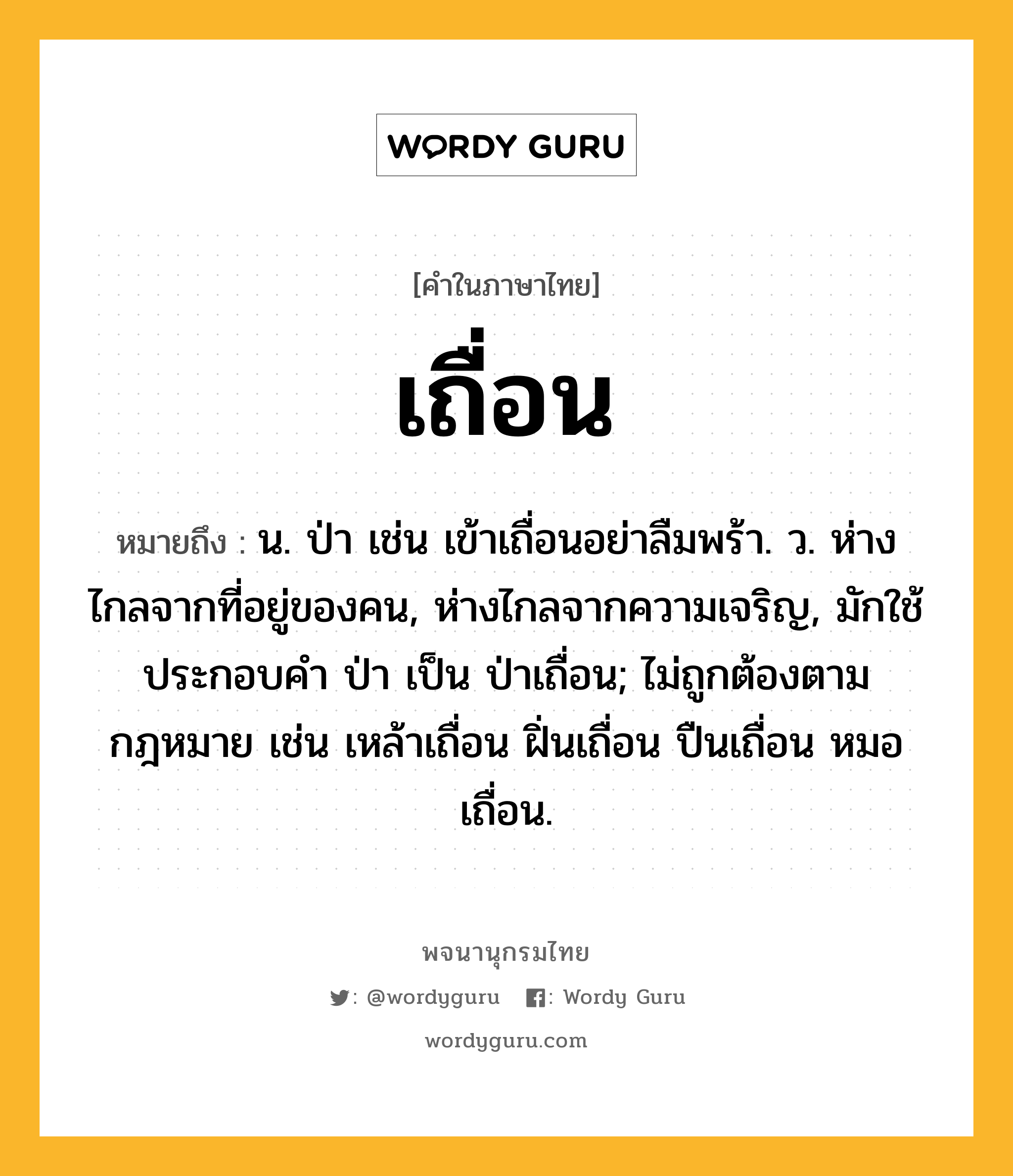 เถื่อน หมายถึงอะไร?, คำในภาษาไทย เถื่อน หมายถึง น. ป่า เช่น เข้าเถื่อนอย่าลืมพร้า. ว. ห่างไกลจากที่อยู่ของคน, ห่างไกลจากความเจริญ, มักใช้ประกอบคํา ป่า เป็น ป่าเถื่อน; ไม่ถูกต้องตามกฎหมาย เช่น เหล้าเถื่อน ฝิ่นเถื่อน ปืนเถื่อน หมอเถื่อน.