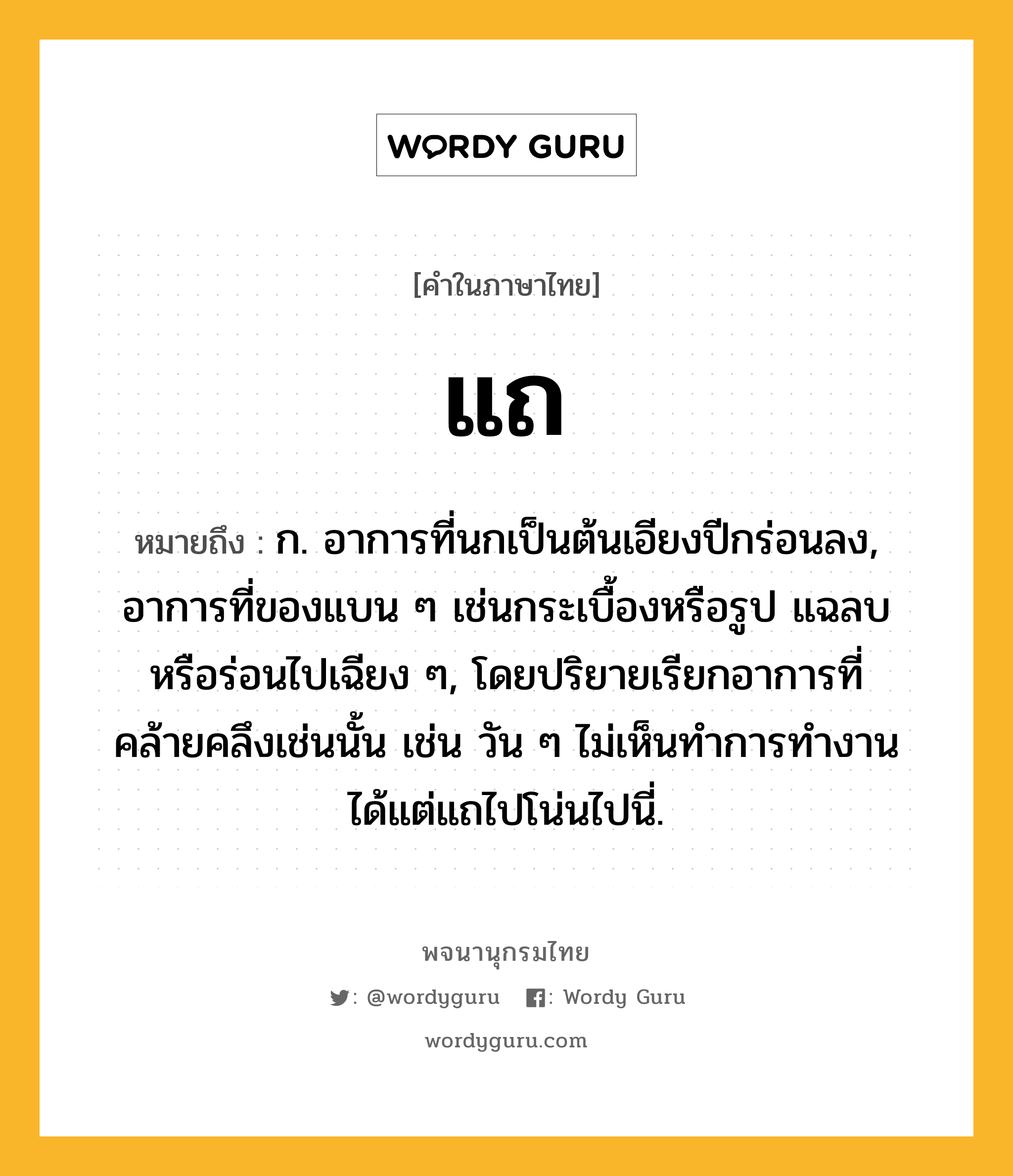 แถ หมายถึงอะไร?, คำในภาษาไทย แถ หมายถึง ก. อาการที่นกเป็นต้นเอียงปีกร่อนลง, อาการที่ของแบน ๆ เช่นกระเบื้องหรือรูป แฉลบหรือร่อนไปเฉียง ๆ, โดยปริยายเรียกอาการที่คล้ายคลึงเช่นนั้น เช่น วัน ๆ ไม่เห็นทำการทำงาน ได้แต่แถไปโน่นไปนี่.