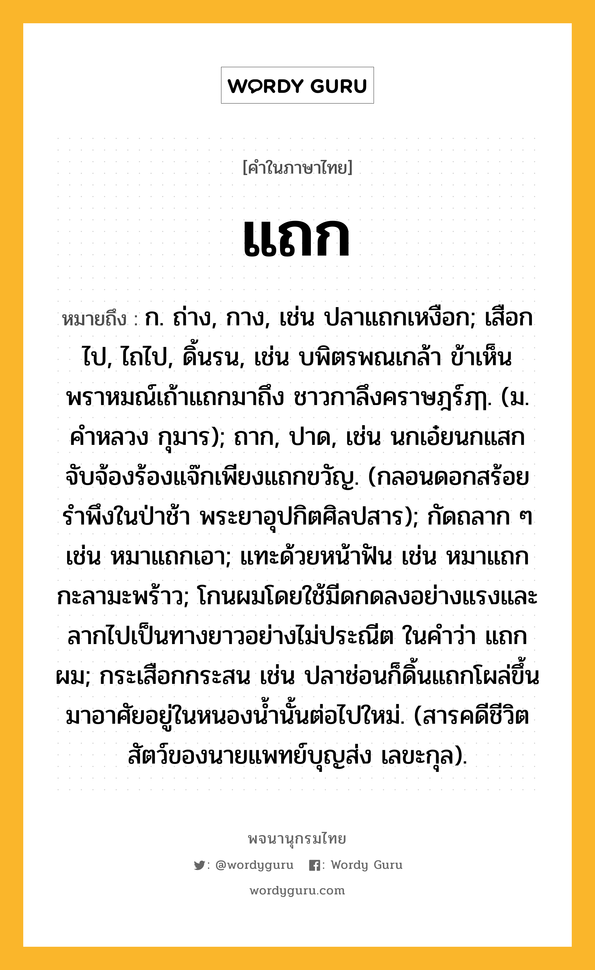 แถก หมายถึงอะไร?, คำในภาษาไทย แถก หมายถึง ก. ถ่าง, กาง, เช่น ปลาแถกเหงือก; เสือกไป, ไถไป, ดิ้นรน, เช่น บพิตรพณเกล้า ข้าเห็นพราหมณ์เถ้าแถกมาถึง ชาวกาลึงคราษฎร์ฦๅ. (ม. คำหลวง กุมาร); ถาก, ปาด, เช่น นกเอ๋ยนกแสก จับจ้องร้องแจ๊กเพียงแถกขวัญ. (กลอนดอกสร้อยรำพึงในป่าช้า พระยาอุปกิตศิลปสาร); กัดถลาก ๆ เช่น หมาแถกเอา; แทะด้วยหน้าฟัน เช่น หมาแถกกะลามะพร้าว; โกนผมโดยใช้มีดกดลงอย่างแรงและลากไปเป็นทางยาวอย่างไม่ประณีต ในคําว่า แถกผม; กระเสือกกระสน เช่น ปลาช่อนก็ดิ้นแถกโผล่ขึ้นมาอาศัยอยู่ในหนองน้ำนั้นต่อไปใหม่. (สารคดีชีวิตสัตว์ของนายแพทย์บุญส่ง เลขะกุล).