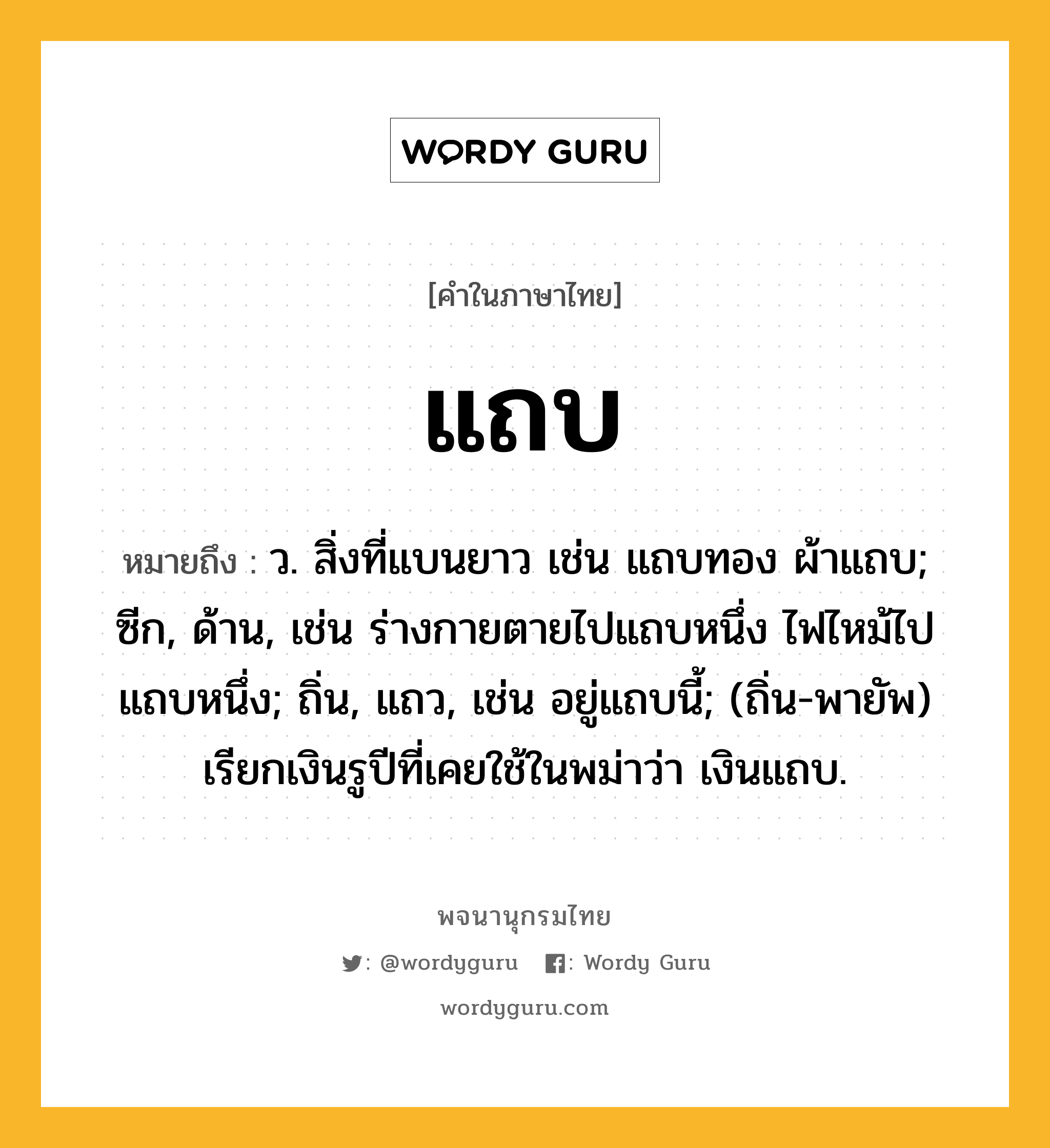 แถบ หมายถึงอะไร?, คำในภาษาไทย แถบ หมายถึง ว. สิ่งที่แบนยาว เช่น แถบทอง ผ้าแถบ; ซีก, ด้าน, เช่น ร่างกายตายไปแถบหนึ่ง ไฟไหม้ไปแถบหนึ่ง; ถิ่น, แถว, เช่น อยู่แถบนี้; (ถิ่น-พายัพ) เรียกเงินรูปีที่เคยใช้ในพม่าว่า เงินแถบ.