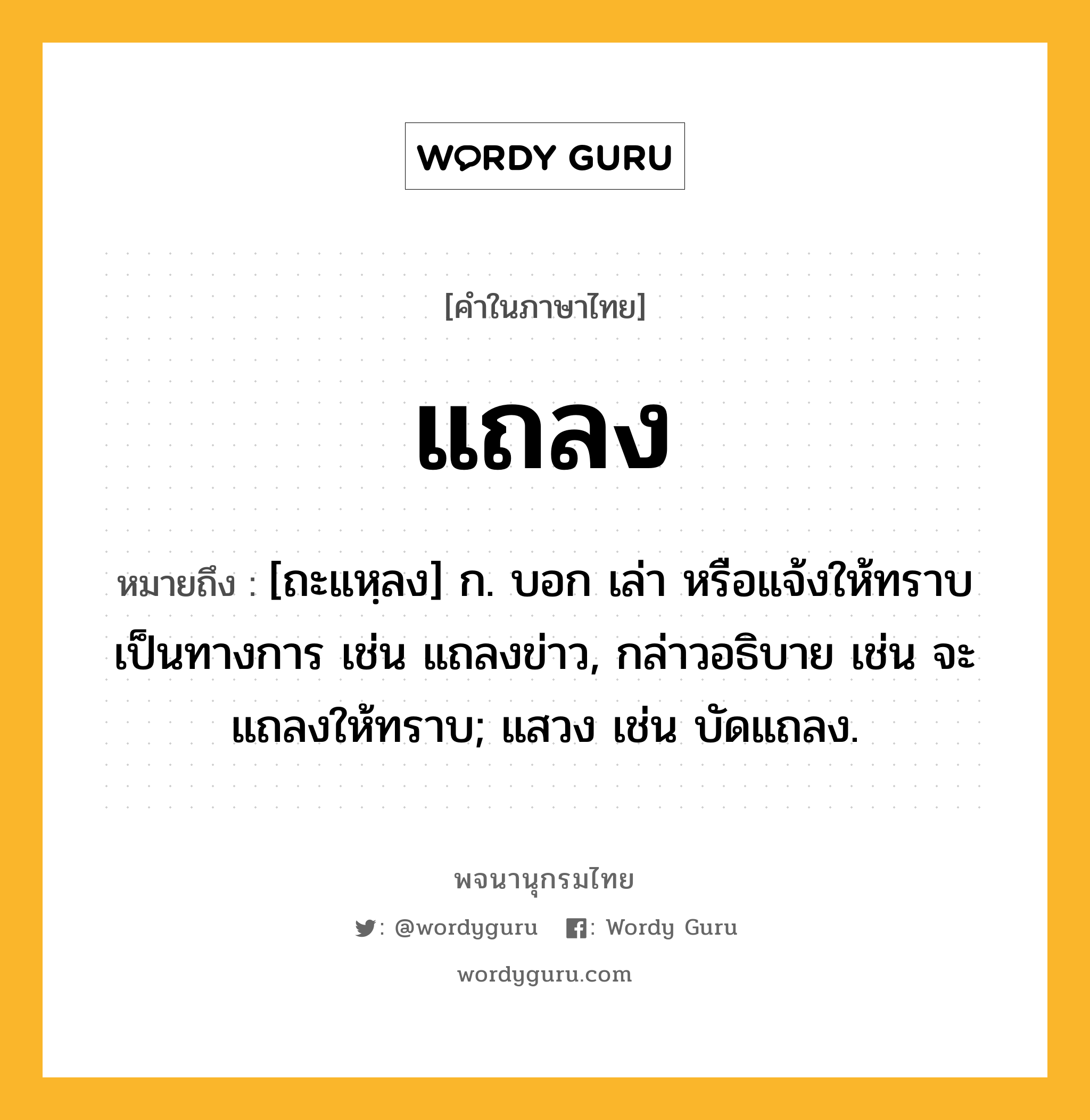 แถลง หมายถึงอะไร?, คำในภาษาไทย แถลง หมายถึง [ถะแหฺลง] ก. บอก เล่า หรือแจ้งให้ทราบเป็นทางการ เช่น แถลงข่าว, กล่าวอธิบาย เช่น จะแถลงให้ทราบ; แสวง เช่น บัดแถลง.