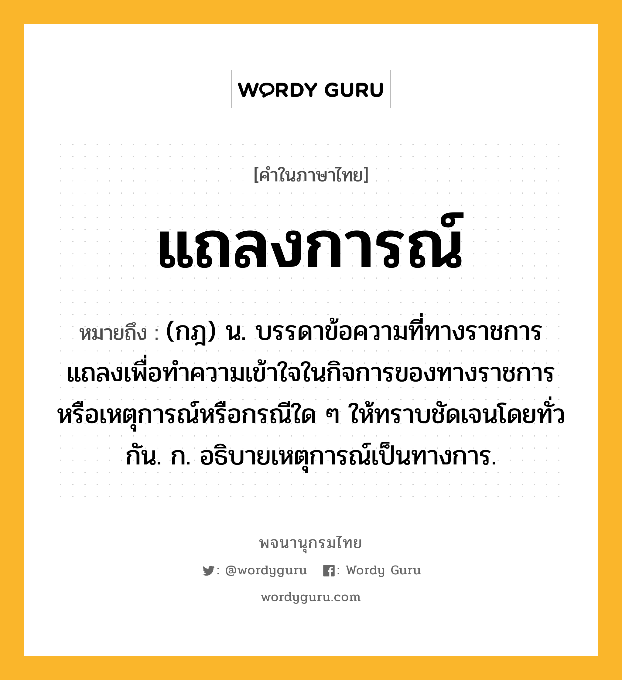 แถลงการณ์ หมายถึงอะไร?, คำในภาษาไทย แถลงการณ์ หมายถึง (กฎ) น. บรรดาข้อความที่ทางราชการแถลงเพื่อทำความเข้าใจในกิจการของทางราชการหรือเหตุการณ์หรือกรณีใด ๆ ให้ทราบชัดเจนโดยทั่วกัน. ก. อธิบายเหตุการณ์เป็นทางการ.