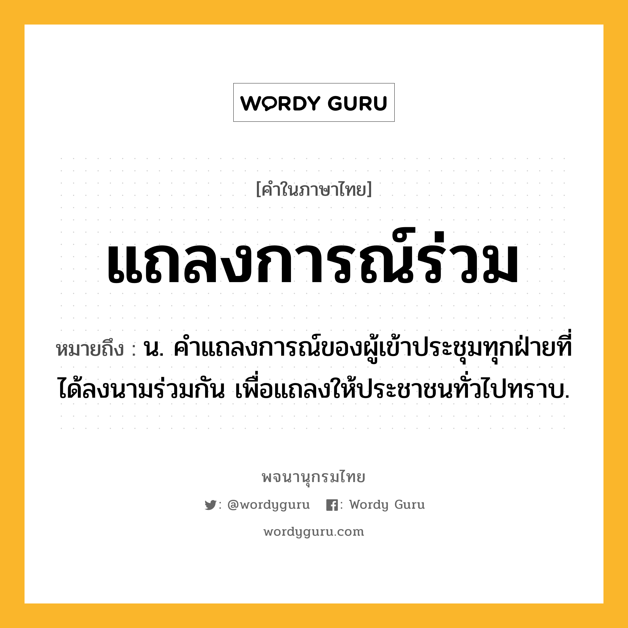 แถลงการณ์ร่วม หมายถึงอะไร?, คำในภาษาไทย แถลงการณ์ร่วม หมายถึง น. คําแถลงการณ์ของผู้เข้าประชุมทุกฝ่ายที่ได้ลงนามร่วมกัน เพื่อแถลงให้ประชาชนทั่วไปทราบ.