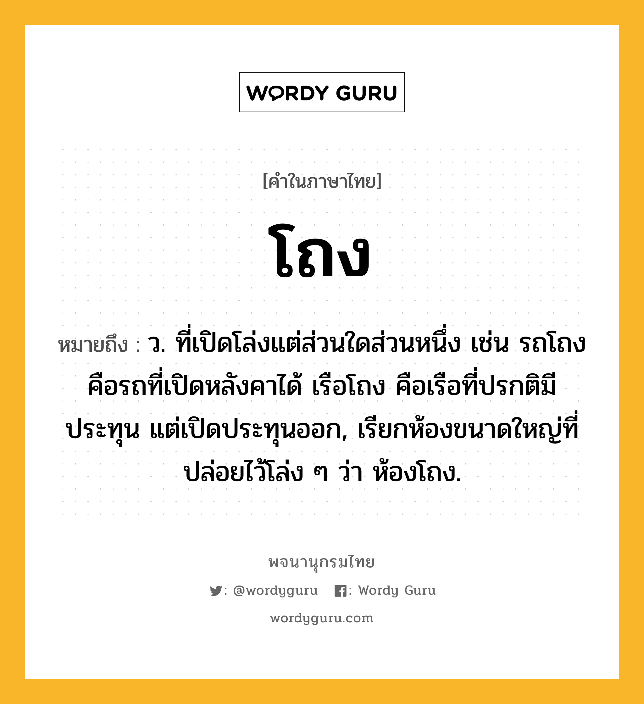 โถง หมายถึงอะไร?, คำในภาษาไทย โถง หมายถึง ว. ที่เปิดโล่งแต่ส่วนใดส่วนหนึ่ง เช่น รถโถง คือรถที่เปิดหลังคาได้ เรือโถง คือเรือที่ปรกติมีประทุน แต่เปิดประทุนออก, เรียกห้องขนาดใหญ่ที่ปล่อยไว้โล่ง ๆ ว่า ห้องโถง.