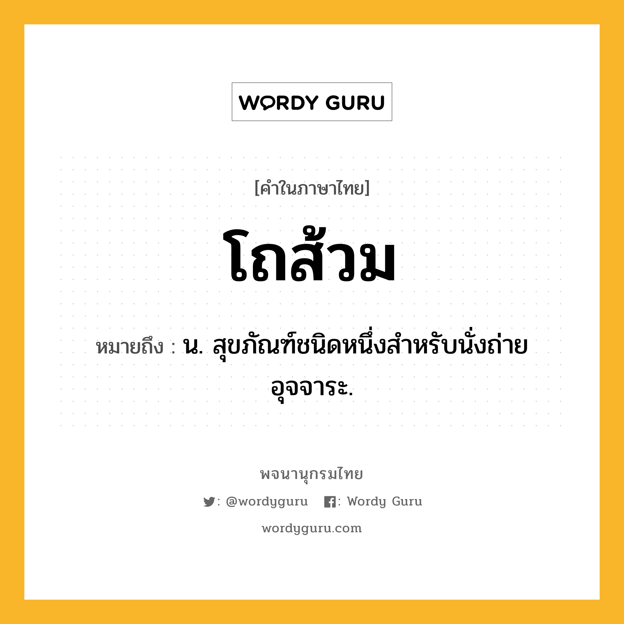 โถส้วม หมายถึงอะไร?, คำในภาษาไทย โถส้วม หมายถึง น. สุขภัณฑ์ชนิดหนึ่งสําหรับนั่งถ่ายอุจจาระ.