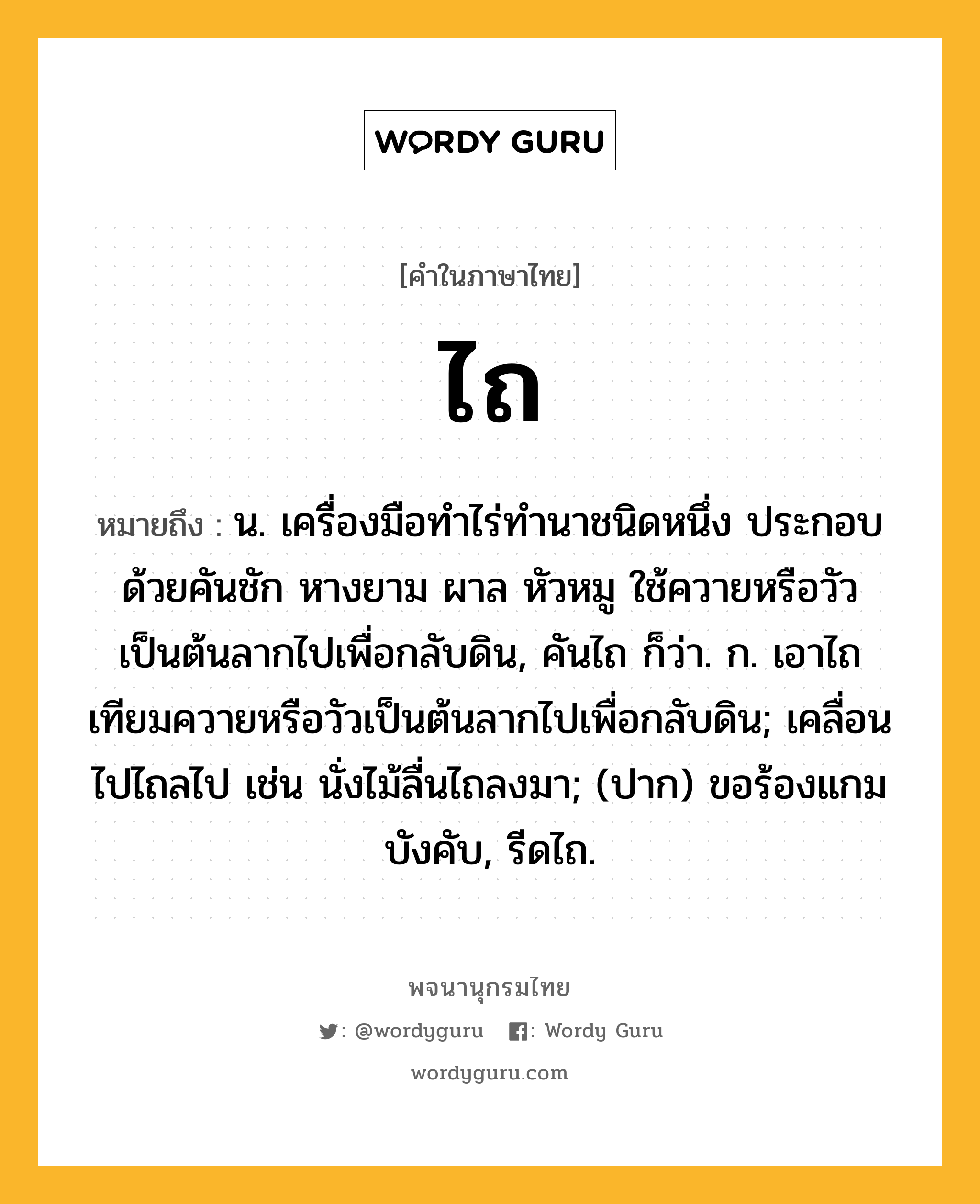 ไถ หมายถึงอะไร?, คำในภาษาไทย ไถ หมายถึง น. เครื่องมือทําไร่ทํานาชนิดหนึ่ง ประกอบด้วยคันชัก หางยาม ผาล หัวหมู ใช้ควายหรือวัวเป็นต้นลากไปเพื่อกลับดิน, คันไถ ก็ว่า. ก. เอาไถเทียมควายหรือวัวเป็นต้นลากไปเพื่อกลับดิน; เคลื่อนไปไถลไป เช่น นั่งไม้ลื่นไถลงมา; (ปาก) ขอร้องแกมบังคับ, รีดไถ.