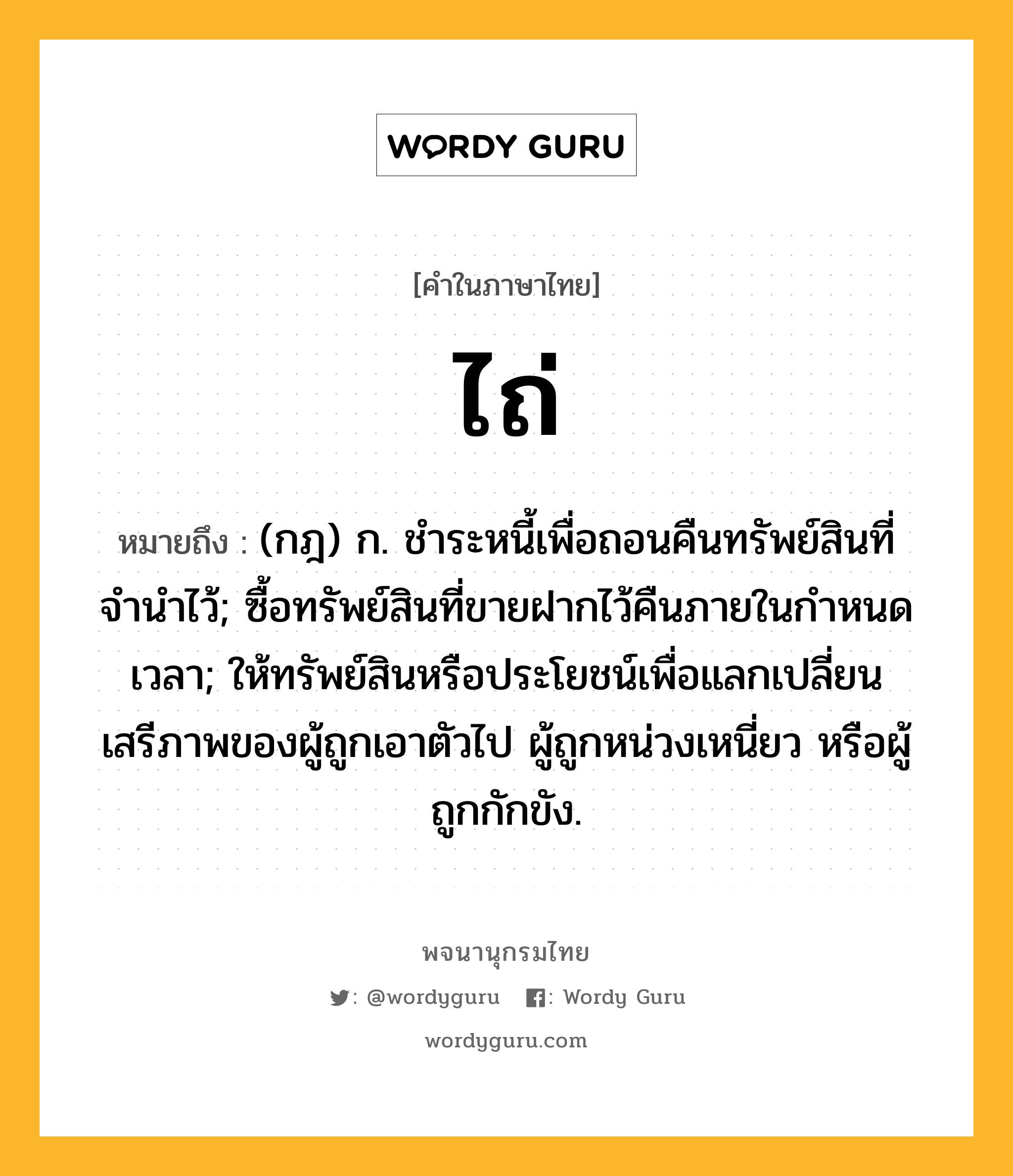 ไถ่ ความหมาย หมายถึงอะไร?, คำในภาษาไทย ไถ่ หมายถึง (กฎ) ก. ชําระหนี้เพื่อถอนคืนทรัพย์สินที่จํานําไว้; ซื้อทรัพย์สินที่ขายฝากไว้คืนภายในกําหนดเวลา; ให้ทรัพย์สินหรือประโยชน์เพื่อแลกเปลี่ยนเสรีภาพของผู้ถูกเอาตัวไป ผู้ถูกหน่วงเหนี่ยว หรือผู้ถูกกักขัง.