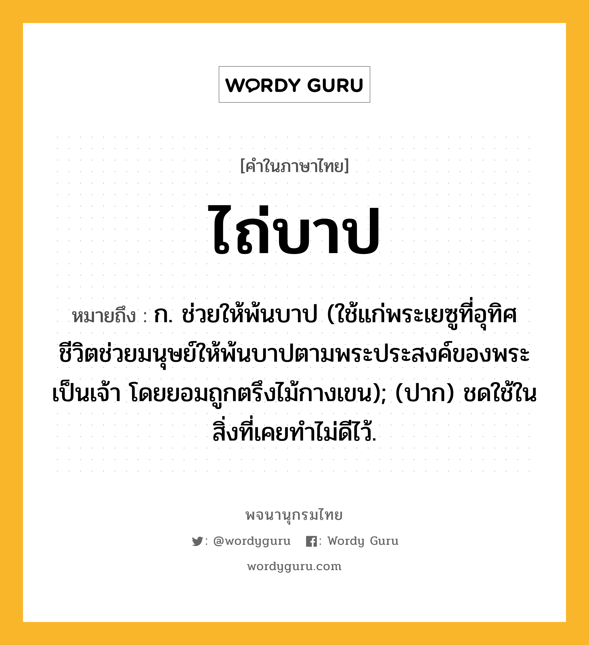 ไถ่บาป หมายถึงอะไร?, คำในภาษาไทย ไถ่บาป หมายถึง ก. ช่วยให้พ้นบาป (ใช้แก่พระเยซูที่อุทิศชีวิตช่วยมนุษย์ให้พ้นบาปตามพระประสงค์ของพระเป็นเจ้า โดยยอมถูกตรึงไม้กางเขน); (ปาก) ชดใช้ในสิ่งที่เคยทำไม่ดีไว้.