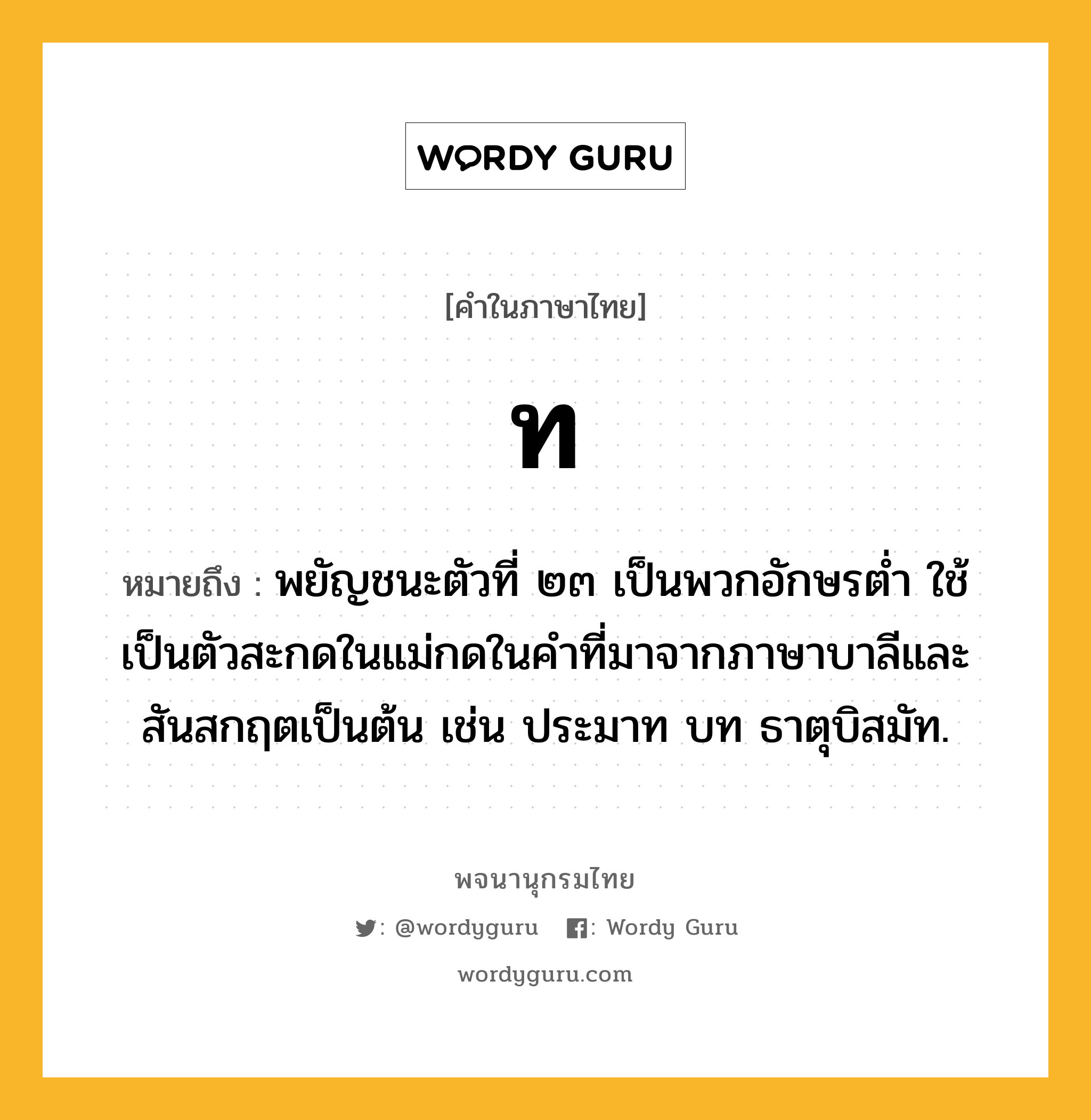 ท หมายถึงอะไร?, คำในภาษาไทย ท หมายถึง พยัญชนะตัวที่ ๒๓ เป็นพวกอักษรตํ่า ใช้เป็นตัวสะกดในแม่กดในคําที่มาจากภาษาบาลีและสันสกฤตเป็นต้น เช่น ประมาท บท ธาตุบิสมัท.