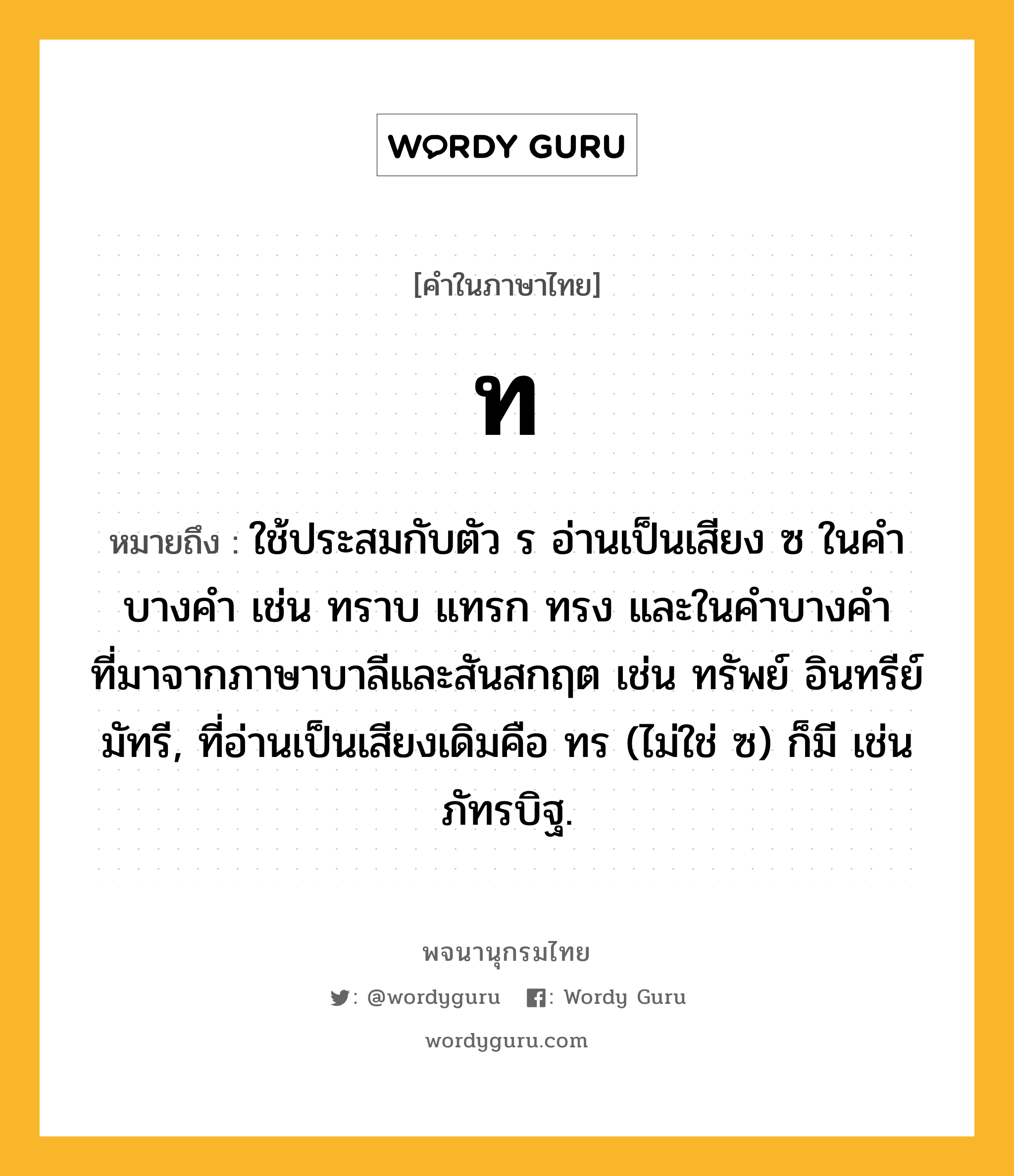 ท หมายถึงอะไร?, คำในภาษาไทย ท หมายถึง ใช้ประสมกับตัว ร อ่านเป็นเสียง ซ ในคําบางคํา เช่น ทราบ แทรก ทรง และในคําบางคําที่มาจากภาษาบาลีและสันสกฤต เช่น ทรัพย์ อินทรีย์ มัทรี, ที่อ่านเป็นเสียงเดิมคือ ทร (ไม่ใช่ ซ) ก็มี เช่น ภัทรบิฐ.