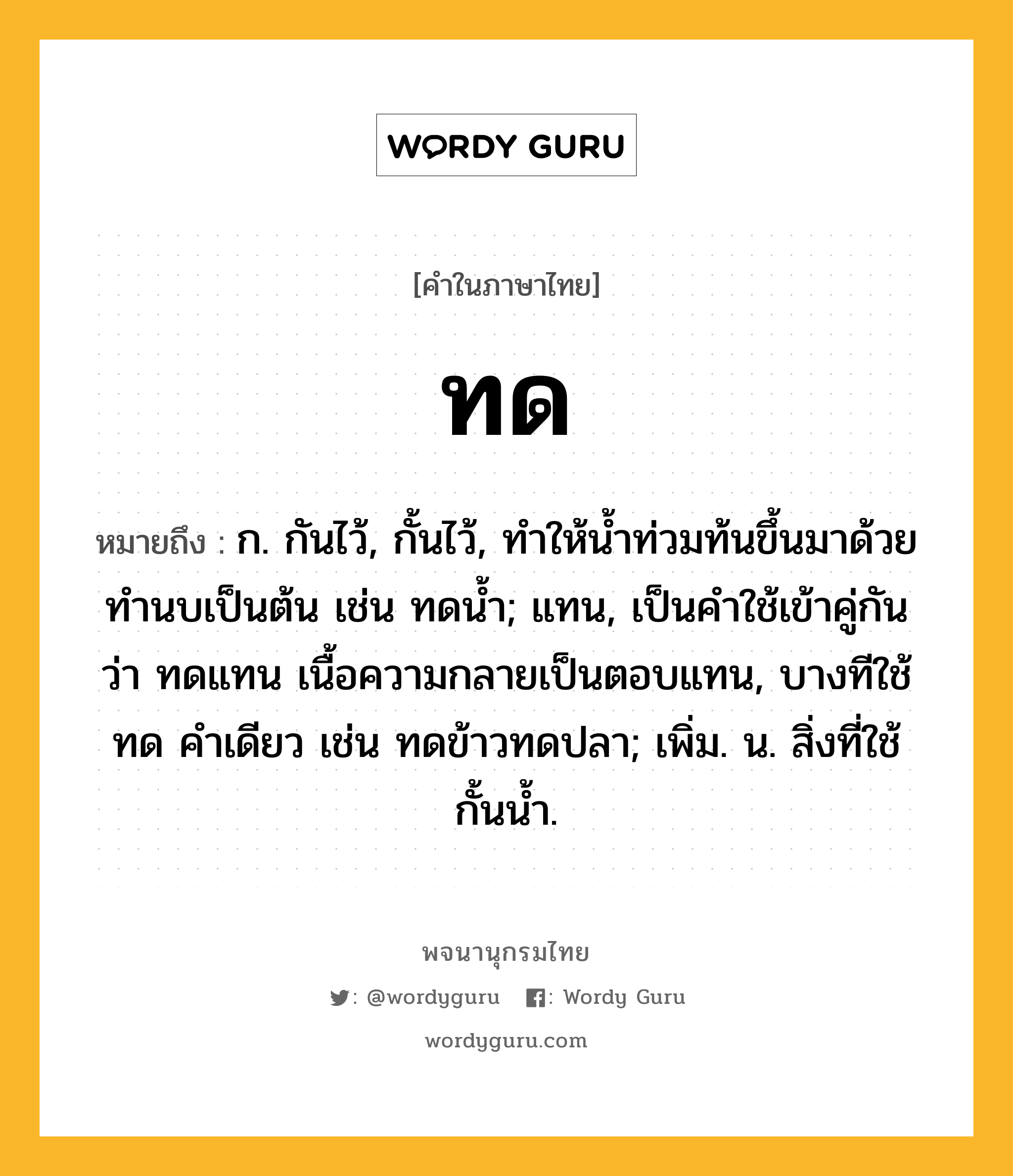 ทด หมายถึงอะไร?, คำในภาษาไทย ทด หมายถึง ก. กันไว้, กั้นไว้, ทําให้นํ้าท่วมท้นขึ้นมาด้วยทํานบเป็นต้น เช่น ทดนํ้า; แทน, เป็นคําใช้เข้าคู่กันว่า ทดแทน เนื้อความกลายเป็นตอบแทน, บางทีใช้ ทด คําเดียว เช่น ทดข้าวทดปลา; เพิ่ม. น. สิ่งที่ใช้กั้นนํ้า.