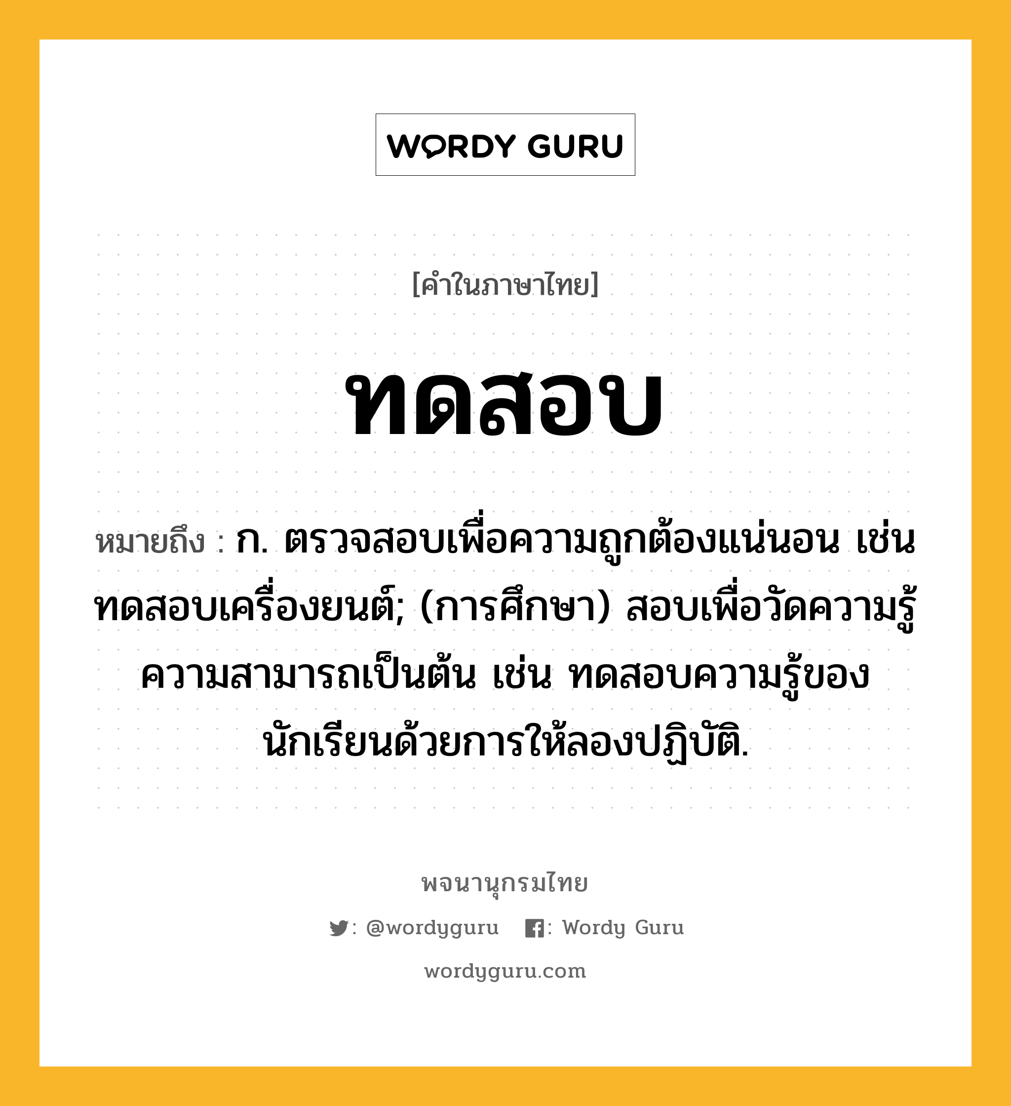 ทดสอบ หมายถึงอะไร?, คำในภาษาไทย ทดสอบ หมายถึง ก. ตรวจสอบเพื่อความถูกต้องแน่นอน เช่น ทดสอบเครื่องยนต์; (การศึกษา) สอบเพื่อวัดความรู้ความสามารถเป็นต้น เช่น ทดสอบความรู้ของนักเรียนด้วยการให้ลองปฏิบัติ.