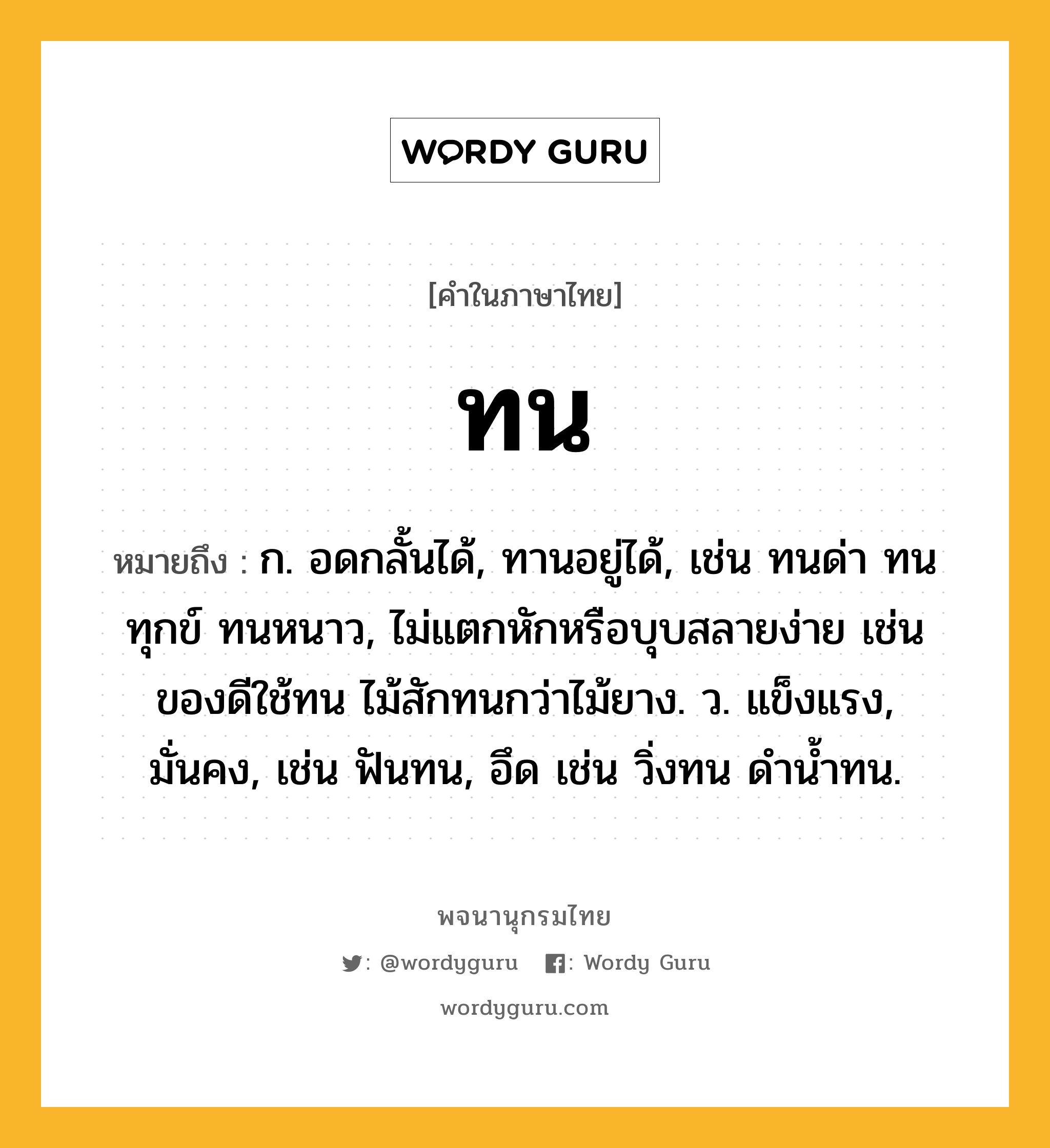 ทน หมายถึงอะไร?, คำในภาษาไทย ทน หมายถึง ก. อดกลั้นได้, ทานอยู่ได้, เช่น ทนด่า ทนทุกข์ ทนหนาว, ไม่แตกหักหรือบุบสลายง่าย เช่น ของดีใช้ทน ไม้สักทนกว่าไม้ยาง. ว. แข็งแรง, มั่นคง, เช่น ฟันทน, อึด เช่น วิ่งทน ดํานํ้าทน.