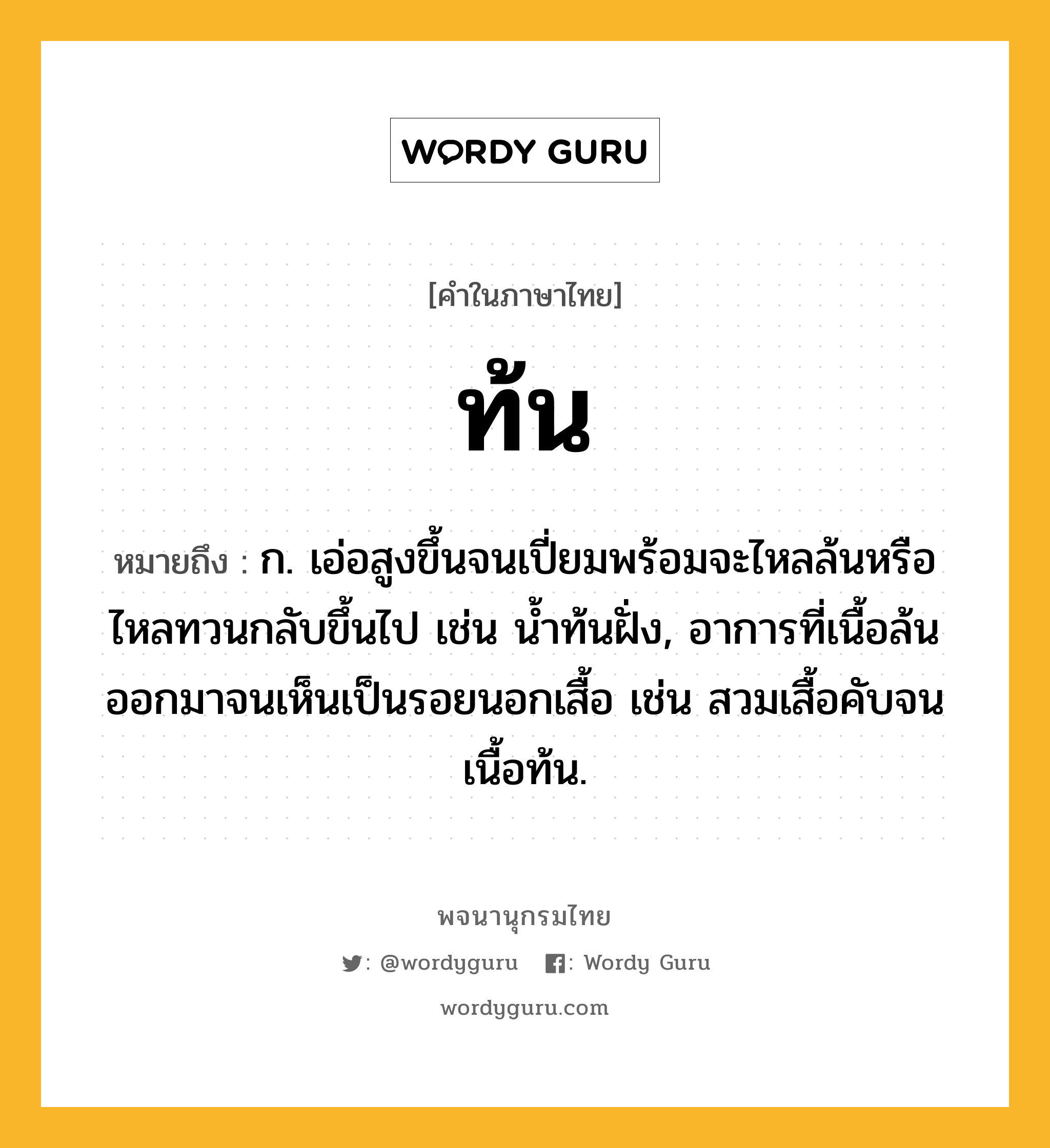 ท้น หมายถึงอะไร?, คำในภาษาไทย ท้น หมายถึง ก. เอ่อสูงขึ้นจนเปี่ยมพร้อมจะไหลล้นหรือไหลทวนกลับขึ้นไป เช่น นํ้าท้นฝั่ง, อาการที่เนื้อล้นออกมาจนเห็นเป็นรอยนอกเสื้อ เช่น สวมเสื้อคับจนเนื้อท้น.