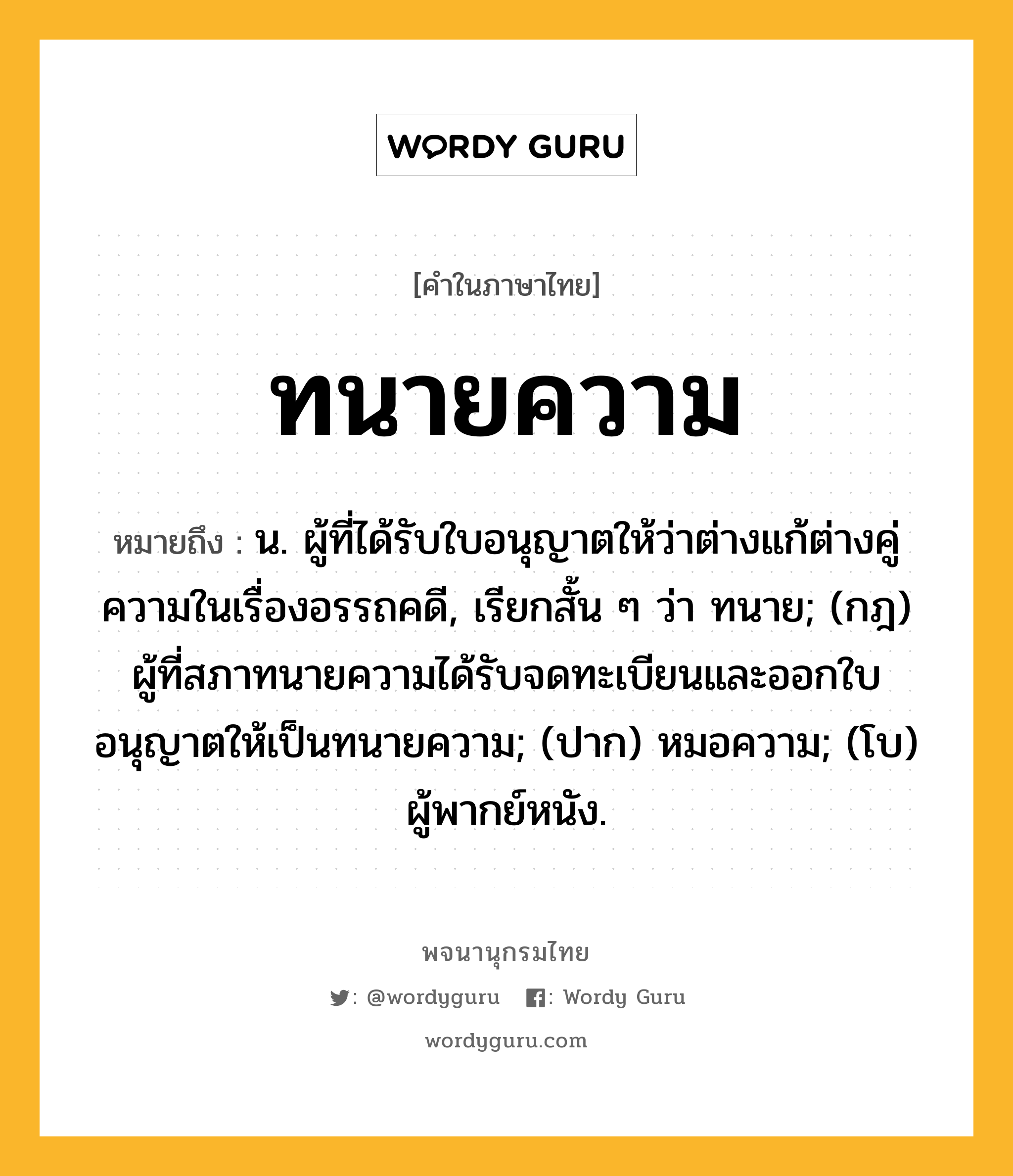 ทนายความ หมายถึงอะไร?, คำในภาษาไทย ทนายความ หมายถึง น. ผู้ที่ได้รับใบอนุญาตให้ว่าต่างแก้ต่างคู่ความในเรื่องอรรถคดี, เรียกสั้น ๆ ว่า ทนาย; (กฎ) ผู้ที่สภาทนายความได้รับจดทะเบียนและออกใบอนุญาตให้เป็นทนายความ; (ปาก) หมอความ; (โบ) ผู้พากย์หนัง.