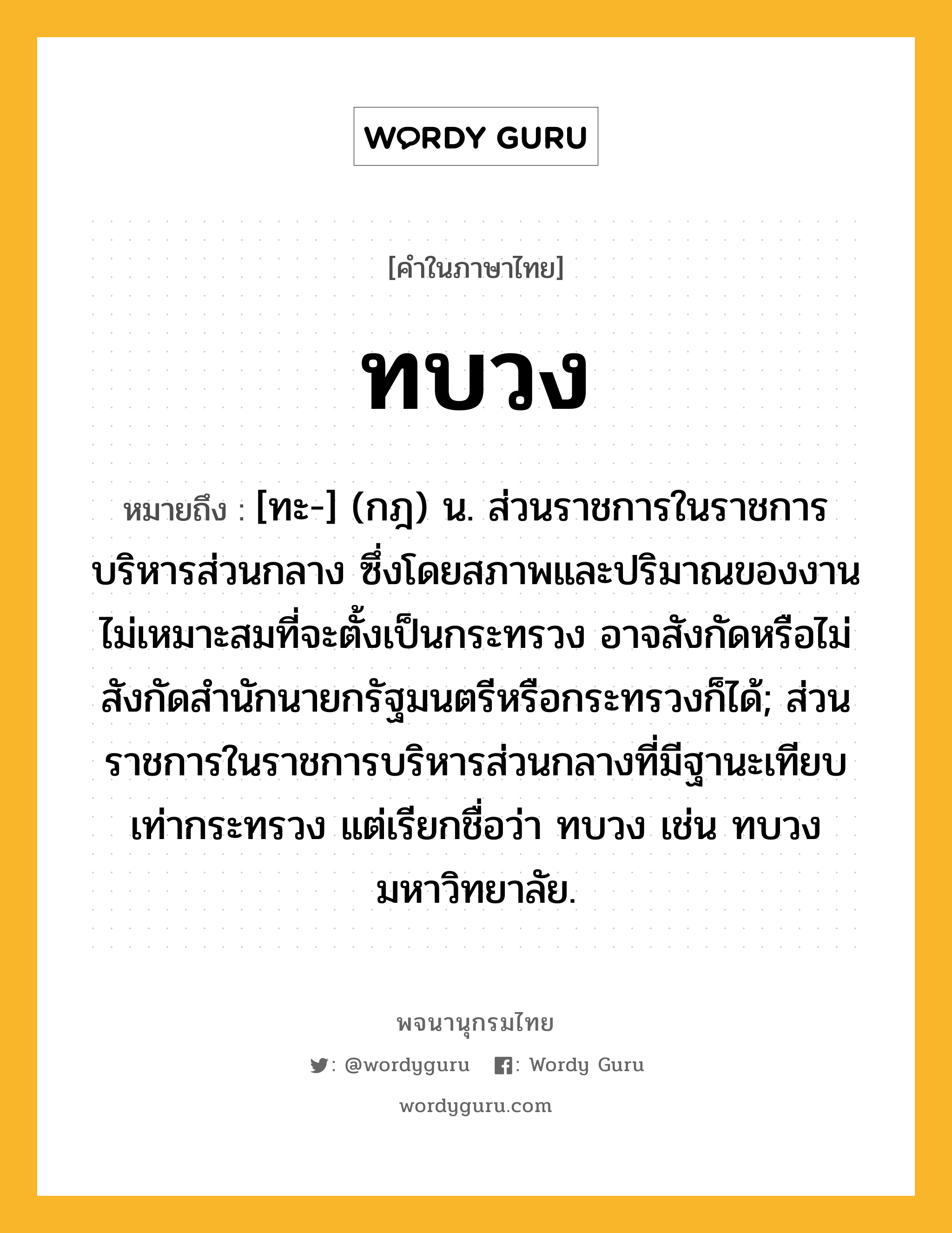 ทบวง หมายถึงอะไร?, คำในภาษาไทย ทบวง หมายถึง [ทะ-] (กฎ) น. ส่วนราชการในราชการบริหารส่วนกลาง ซึ่งโดยสภาพและปริมาณของงานไม่เหมาะสมที่จะตั้งเป็นกระทรวง อาจสังกัดหรือไม่สังกัดสํานักนายกรัฐมนตรีหรือกระทรวงก็ได้; ส่วนราชการในราชการบริหารส่วนกลางที่มีฐานะเทียบเท่ากระทรวง แต่เรียกชื่อว่า ทบวง เช่น ทบวงมหาวิทยาลัย.