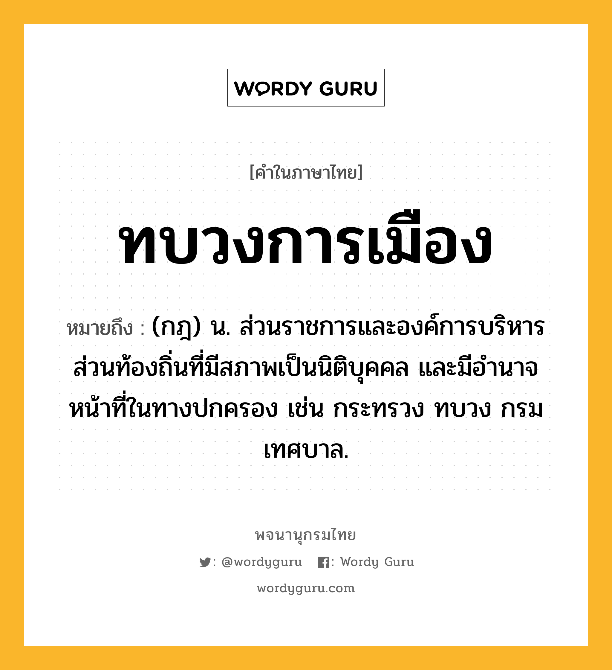 ทบวงการเมือง หมายถึงอะไร?, คำในภาษาไทย ทบวงการเมือง หมายถึง (กฎ) น. ส่วนราชการและองค์การบริหารส่วนท้องถิ่นที่มีสภาพเป็นนิติบุคคล และมีอํานาจหน้าที่ในทางปกครอง เช่น กระทรวง ทบวง กรม เทศบาล.